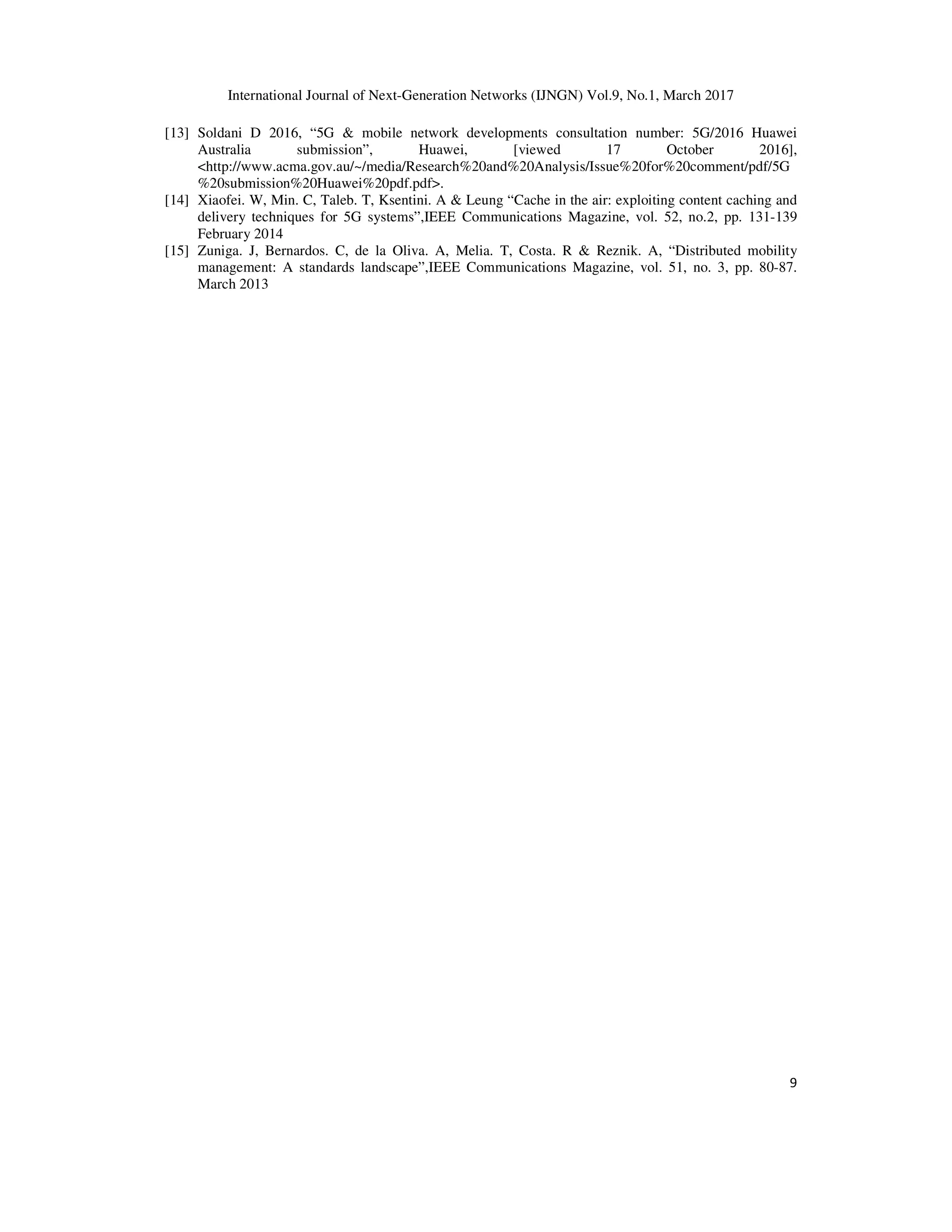 International Journal of Next-Generation Networks (IJNGN) Vol.9, No.1, March 2017
9
[13] Soldani D 2016, “5G & mobile network developments consultation number: 5G/2016 Huawei
Australia submission”, Huawei, [viewed 17 October 2016],
<http://www.acma.gov.au/~/media/Research%20and%20Analysis/Issue%20for%20comment/pdf/5G
%20submission%20Huawei%20pdf.pdf>.
[14] Xiaofei. W, Min. C, Taleb. T, Ksentini. A & Leung “Cache in the air: exploiting content caching and
delivery techniques for 5G systems”,IEEE Communications Magazine, vol. 52, no.2, pp. 131-139
February 2014
[15] Zuniga. J, Bernardos. C, de la Oliva. A, Melia. T, Costa. R & Reznik. A, “Distributed mobility
management: A standards landscape”,IEEE Communications Magazine, vol. 51, no. 3, pp. 80-87.
March 2013
 