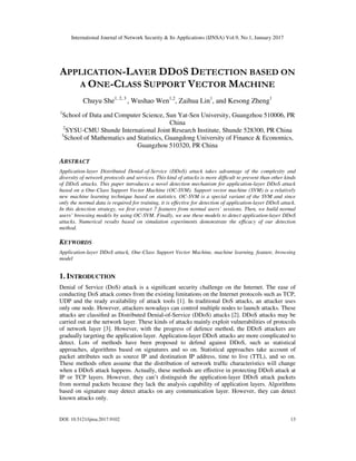 International Journal of Network Security & Its Applications (IJNSA) Vol.9, No.1, January 2017
DOI: 10.5121/ijnsa.2017.9102 13
APPLICATION-LAYER DDOS DETECTION BASED ON
A ONE-CLASS SUPPORT VECTOR MACHINE
Chuyu She1, 2, 3
, Wushao Wen1,2
, Zaihua Lin1
, and Kesong Zheng1
1
School of Data and Computer Science, Sun Yat-Sen University, Guangzhou 510006, PR
China
2
SYSU-CMU Shunde International Joint Research Institute, Shunde 528300, PR China
3
School of Mathematics and Statistics, Guangdong University of Finance & Economics,
Guangzhou 510320, PR China
ABSTRACT
Application-layer Distributed Denial-of-Service (DDoS) attack takes advantage of the complexity and
diversity of network protocols and services. This kind of attacks is more diﬃcult to prevent than other kinds
of DDoS attacks. This paper introduces a novel detection mechanism for application-layer DDoS attack
based on a One-Class Support Vector Machine (OC-SVM). Support vector machine (SVM) is a relatively
new machine learning technique based on statistics. OC-SVM is a special variant of the SVM and since
only the normal data is required for training, it is eﬀective for detection of application-layer DDoS attack.
In this detection strategy, we ﬁrst extract 7 features from normal users’ sessions. Then, we build normal
users’ browsing models by using OC-SVM. Finally, we use these models to detect application-layer DDoS
attacks. Numerical results based on simulation experiments demonstrate the eﬃcacy of our detection
method.
KEYWORDS
Application-layer DDoS attack, One-Class Support Vector Machine, machine learning, feature, browsing
model
1. INTRODUCTION
Denial of Service (DoS) attack is a signiﬁcant security challenge on the Internet. The ease of
conducting DoS attack comes from the existing limitations on the Internet protocols such as TCP,
UDP and the ready availability of attack tools [1]. In traditional DoS attacks, an attacker uses
only one node. However, attackers nowadays can control multiple nodes to launch attacks. These
attacks are classiﬁed as Distributed Denial-of-Service (DDoS) attacks [2]. DDoS attacks may be
carried out at the network layer. These kinds of attacks mainly exploit vulnerabilities of protocols
of network layer [3]. However, with the progress of defence method, the DDoS attackers are
gradually targeting the application layer. Application-layer DDoS attacks are more complicated to
detect. Lots of methods have been proposed to defend against DDoS, such as statistical
approaches, algorithms based on signatures and so on. Statistical approaches take account of
packet attributes such as source IP and destination IP address, time to live (TTL), and so on.
These methods often assume that the distribution of network trafﬁc characteristics will change
when a DDoS attack happens. Actually, these methods are eﬀective in protecting DDoS attack at
IP or TCP layers. However, they can’t distinguish the application-layer DDoS attack packets
from normal packets because they lack the analysis capability of application layers. Algorithms
based on signature may detect attacks on any communication layer. However, they can detect
known attacks only.
 
