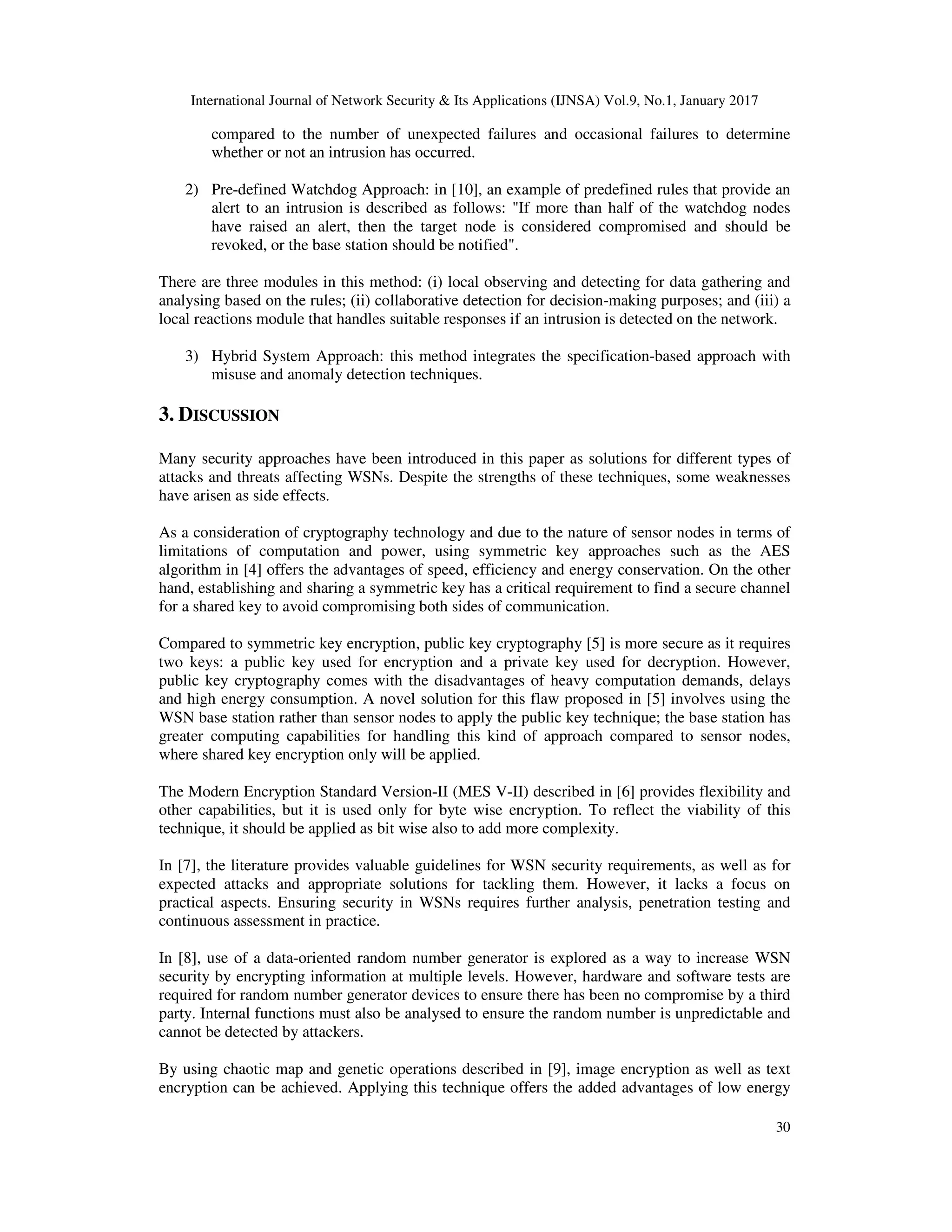 International Journal of Network Security & Its Applications (IJNSA) Vol.9, No.1, January 2017
30
compared to the number of unexpected failures and occasional failures to determine
whether or not an intrusion has occurred.
2) Pre-defined Watchdog Approach: in [10], an example of predefined rules that provide an
alert to an intrusion is described as follows: "If more than half of the watchdog nodes
have raised an alert, then the target node is considered compromised and should be
revoked, or the base station should be notified".
There are three modules in this method: (i) local observing and detecting for data gathering and
analysing based on the rules; (ii) collaborative detection for decision-making purposes; and (iii) a
local reactions module that handles suitable responses if an intrusion is detected on the network.
3) Hybrid System Approach: this method integrates the specification-based approach with
misuse and anomaly detection techniques.
3. DISCUSSION
Many security approaches have been introduced in this paper as solutions for different types of
attacks and threats affecting WSNs. Despite the strengths of these techniques, some weaknesses
have arisen as side effects.
As a consideration of cryptography technology and due to the nature of sensor nodes in terms of
limitations of computation and power, using symmetric key approaches such as the AES
algorithm in [4] offers the advantages of speed, efficiency and energy conservation. On the other
hand, establishing and sharing a symmetric key has a critical requirement to find a secure channel
for a shared key to avoid compromising both sides of communication.
Compared to symmetric key encryption, public key cryptography [5] is more secure as it requires
two keys: a public key used for encryption and a private key used for decryption. However,
public key cryptography comes with the disadvantages of heavy computation demands, delays
and high energy consumption. A novel solution for this flaw proposed in [5] involves using the
WSN base station rather than sensor nodes to apply the public key technique; the base station has
greater computing capabilities for handling this kind of approach compared to sensor nodes,
where shared key encryption only will be applied.
The Modern Encryption Standard Version-II (MES V-II) described in [6] provides flexibility and
other capabilities, but it is used only for byte wise encryption. To reflect the viability of this
technique, it should be applied as bit wise also to add more complexity.
In [7], the literature provides valuable guidelines for WSN security requirements, as well as for
expected attacks and appropriate solutions for tackling them. However, it lacks a focus on
practical aspects. Ensuring security in WSNs requires further analysis, penetration testing and
continuous assessment in practice.
In [8], use of a data-oriented random number generator is explored as a way to increase WSN
security by encrypting information at multiple levels. However, hardware and software tests are
required for random number generator devices to ensure there has been no compromise by a third
party. Internal functions must also be analysed to ensure the random number is unpredictable and
cannot be detected by attackers.
By using chaotic map and genetic operations described in [9], image encryption as well as text
encryption can be achieved. Applying this technique offers the added advantages of low energy
 