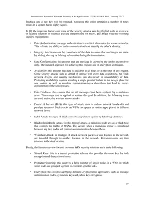 International Journal of Network Security & Its Applications (IJNSA) Vol.9, No.1, January 2017
27
feedback and a new key will be repeated. Repeating this entire operation a number of times
results in a system that is highly secure.
In [7], the important factors and some of the security attacks were highlighted with an overview
of security solutions to establish a secure infrastructure for WSNs. This began with the following
security requirements:
• Data Authentication: message authentication is a critical dimension for sensor networks.
This refers to the ability of each communication host to verify the other’s identity.
• Integrity: this focuses on the correctness of the data to ensure that no changes are made
by adding, altering or deleting information during the transmission.
• Data Confidentiality: this ensures that any message is known by the sender and receiver
only. The standard approach for achieving this requires use of encryption techniques.
• Availability: this ensures that data is available at all times or at the time of any request.
Some security attacks such as denial of service will affect data availability, but weak
network designs and security mechanisms can also result in unavailability of data.
Protecting availability requires avoiding a single point of failure in the design phase for
any system, as well as avoiding computation-heavy algorithms that lead to energy
consumption of the sensor nodes.
• Data Freshness: this ensures that no old messages have been replayed by a malicious
actor. Timestamps can be applied to achieve this goal. In addition, the following terms
are used to describe wireless sensor attacks:
• Denial of Service (DoS): this type of attack aims to reduce network bandwidth and
paralyse resources. Such attacks on WSNs can appear as various types placed in different
network layers.
• Sybil Attack: this type of attack subverts a reputation system by falsifying identities.
• Blackhole/Sinkhole Attack: in this type of attack, a malicious node acts as a black hole
that controls the traffic of WSNs. This occurs when a malicious device is introduced
between any two nodes and controls communication between them.
• Wormhole Attack: in this type of attack, network packets at one location in the network
are tunneled through to another location in the network. Retransmissions are then
returned to the start location.
Finally, the literature review focused on some WSN security solutions such as the following:
• Shared Keys: this is a normal protection schema that provides the same key for both
encryption and decryption schema.
• Protected Grouping: this involves a large number of sensor nodes in a WSN in which
some nodes are grouped together to complete specific tasks.
• Encryption: this involves applying different cryptographic approaches such as message
authentication codes, symmetric keys and public key encryption.
 