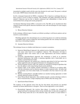 International Journal of Network Security & Its Applications (IJNSA) Vol.9, No.1, January 2017
29
transmitted in multiple rounds with the same time duration for each round. The parent is selected
by its node. CMNTS detects bad nodes after each round.
In [12], a honeypot framework for WSNs is introduced. This is based on a technique that uses a
decoy system or server to attract an attacker. This technique will gather information about the
attacker’s behaviour and use this to identify weaknesses and vulnerabilities so these can be
resolved them from a design and security perspective.
An Intrusion Detecting System (IDS) is surveyed in [13]. The IDS can be classified into three
categories based on the specific detection mechanism used, with sub-techniques for each category
as following:
A. Misuse Detection Schemes
In this technique, different types of attacks are defined according to well-known patterns and are
stored in a system database.
Watchdog approach: this sub-technique acts as an observing process on a node by monitoring
its neighbor node in terms of behaviour and tracking packets that were already forwarded to
detect any re-forwarding of packets.
B. Anomaly Detection Schemes
This technique focuses on whether node behaviour is normal or anomalous.
1) Statistical Model-Based Approach: this method involves building a statistical model for
each sensor node based on its neighbour’s behavior. This information will help to
statistically detect some attacks such as node impersonation and resource depletion
changes.
2) Clustering Algorithm-Based Approach: this mechanism is based on an intrusion-
detecting infrastructure that builds a clustering algorithm with a fixed-width size to
produce a normal behaviour model.
3) Centralized Approach: this method uses a detection agent placed in the base station that
gathers application data and required information for managing the network.
4) Artificial Immune System (AIS): this method was inspired by biological algorithms that
have the ability to solve many biology-based security problems.
5) Isolation Table: in this method, anomaly information is collected in an isolation table,
with that information used by detection agents to isolate suspected nodes. All tables that
are generated, even from cluster heads, are forwarded to the base station for any node
request.
6) Machine Learning-Based: such IDS methods use machine learning approaches to build
anomaly detection systems for WSNs.
7) Game Theory-Based Approaches: these methods provide a security advantage similar to
that of wired networks, as high computing loads in WSNs affect the energy node.
C. Specification-Based Schemes
The weakness of this approach stems from the fact that threats and protocols are specified
manually by human administrators or designers. There are three approaches to such schemes:
1) Decentralised Approach: this involves three phases: (i) packets are collected and
categorised based on importance before storing valuable data, (ii) data rules are applied to
the data being stored and (iii) in the detection stage, the number of raised failures is
 