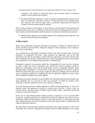 International Journal of Network Security & Its Applications (IJNSA) Vol.9, No.1, January 2017
30
compared to the number of unexpected failures and occasional failures to determine
whether or not an intrusion has occurred.
2) Pre-defined Watchdog Approach: in [10], an example of predefined rules that provide an
alert to an intrusion is described as follows: "If more than half of the watchdog nodes
have raised an alert, then the target node is considered compromised and should be
revoked, or the base station should be notified".
There are three modules in this method: (i) local observing and detecting for data gathering and
analysing based on the rules; (ii) collaborative detection for decision-making purposes; and (iii) a
local reactions module that handles suitable responses if an intrusion is detected on the network.
3) Hybrid System Approach: this method integrates the specification-based approach with
misuse and anomaly detection techniques.
3. DISCUSSION
Many security approaches have been introduced in this paper as solutions for different types of
attacks and threats affecting WSNs. Despite the strengths of these techniques, some weaknesses
have arisen as side effects.
As a consideration of cryptography technology and due to the nature of sensor nodes in terms of
limitations of computation and power, using symmetric key approaches such as the AES
algorithm in [4] offers the advantages of speed, efficiency and energy conservation. On the other
hand, establishing and sharing a symmetric key has a critical requirement to find a secure channel
for a shared key to avoid compromising both sides of communication.
Compared to symmetric key encryption, public key cryptography [5] is more secure as it requires
two keys: a public key used for encryption and a private key used for decryption. However,
public key cryptography comes with the disadvantages of heavy computation demands, delays
and high energy consumption. A novel solution for this flaw proposed in [5] involves using the
WSN base station rather than sensor nodes to apply the public key technique; the base station has
greater computing capabilities for handling this kind of approach compared to sensor nodes,
where shared key encryption only will be applied.
The Modern Encryption Standard Version-II (MES V-II) described in [6] provides flexibility and
other capabilities, but it is used only for byte wise encryption. To reflect the viability of this
technique, it should be applied as bit wise also to add more complexity.
In [7], the literature provides valuable guidelines for WSN security requirements, as well as for
expected attacks and appropriate solutions for tackling them. However, it lacks a focus on
practical aspects. Ensuring security in WSNs requires further analysis, penetration testing and
continuous assessment in practice.
In [8], use of a data-oriented random number generator is explored as a way to increase WSN
security by encrypting information at multiple levels. However, hardware and software tests are
required for random number generator devices to ensure there has been no compromise by a third
party. Internal functions must also be analysed to ensure the random number is unpredictable and
cannot be detected by attackers.
By using chaotic map and genetic operations described in [9], image encryption as well as text
encryption can be achieved. Applying this technique offers the added advantages of low energy
 