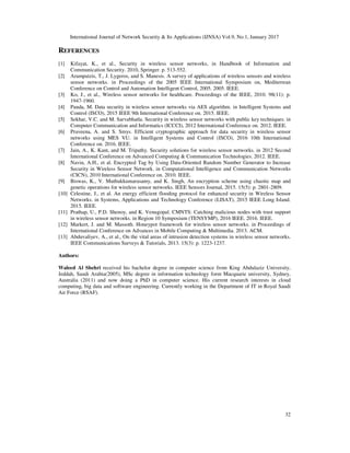 International Journal of Network Security & Its Applications (IJNSA) Vol.9, No.1, January 2017
32
REFERENCES
[1] Kifayat, K., et al., Security in wireless sensor networks, in Handbook of Information and
Communication Security. 2010, Springer. p. 513-552.
[2] Arampatzis, T., J. Lygeros, and S. Manesis. A survey of applications of wireless sensors and wireless
sensor networks. in Proceedings of the 2005 IEEE International Symposium on, Mediterrean
Conference on Control and Automation Intelligent Control, 2005. 2005. IEEE.
[3] Ko, J., et al., Wireless sensor networks for healthcare. Proceedings of the IEEE, 2010. 98(11): p.
1947-1960.
[4] Panda, M. Data security in wireless sensor networks via AES algorithm. in Intelligent Systems and
Control (ISCO), 2015 IEEE 9th International Conference on. 2015. IEEE.
[5] Sekhar, V.C. and M. Sarvabhatla. Security in wireless sensor networks with public key techniques. in
Computer Communication and Informatics (ICCCI), 2012 International Conference on. 2012. IEEE.
[6] Praveena, A. and S. Smys. Efficient cryptographic approach for data security in wireless sensor
networks using MES VU. in Intelligent Systems and Control (ISCO), 2016 10th International
Conference on. 2016. IEEE.
[7] Jain, A., K. Kant, and M. Tripathy. Security solutions for wireless sensor networks. in 2012 Second
International Conference on Advanced Computing & Communication Technologies. 2012. IEEE.
[8] Navin, A.H., et al. Encrypted Tag by Using Data-Oriented Random Number Generator to Increase
Security in Wireless Sensor Network. in Computational Intelligence and Communication Networks
(CICN), 2010 International Conference on. 2010. IEEE.
[9] Biswas, K., V. Muthukkumarasamy, and K. Singh, An encryption scheme using chaotic map and
genetic operations for wireless sensor networks. IEEE Sensors Journal, 2015. 15(5): p. 2801-2809.
[10] Celestine, J., et al. An energy efficient flooding protocol for enhanced security in Wireless Sensor
Networks. in Systems, Applications and Technology Conference (LISAT), 2015 IEEE Long Island.
2015. IEEE.
[11] Prathap, U., P.D. Shenoy, and K. Venugopal. CMNTS: Catching malicious nodes with trust support
in wireless sensor networks. in Region 10 Symposium (TENSYMP), 2016 IEEE. 2016. IEEE.
[12] Markert, J. and M. Massoth. Honeypot framework for wireless sensor networks. in Proceedings of
International Conference on Advances in Mobile Computing & Multimedia. 2013. ACM.
[13] Abduvaliyev, A., et al., On the vital areas of intrusion detection systems in wireless sensor networks.
IEEE Communications Surveys & Tutorials, 2013. 15(3): p. 1223-1237.
Authors:
Waleed Al Shehri received his bachelor degree in computer science from King Abdulaziz University,
Jeddah, Saudi Arabia(2005), MSc degree in information technology form Macquarie university, Sydney,
Australia (2011) and now doing a PhD in computer science. His current research interests in cloud
computing, big data and software engineering. Currently working in the Department of IT in Royal Saudi
Air Force (RSAF).
 