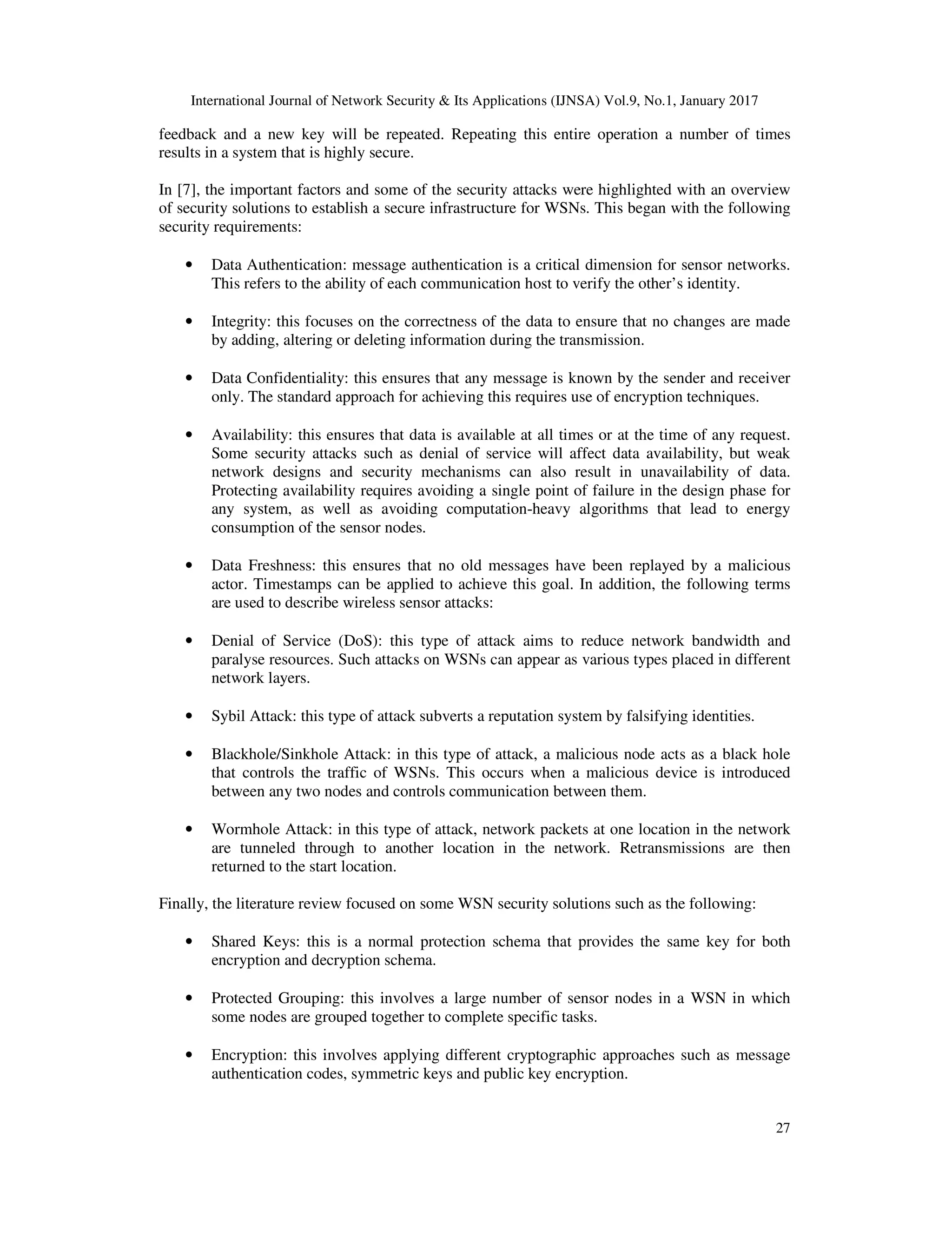 International Journal of Network Security & Its Applications (IJNSA) Vol.9, No.1, January 2017
27
feedback and a new key will be repeated. Repeating this entire operation a number of times
results in a system that is highly secure.
In [7], the important factors and some of the security attacks were highlighted with an overview
of security solutions to establish a secure infrastructure for WSNs. This began with the following
security requirements:
• Data Authentication: message authentication is a critical dimension for sensor networks.
This refers to the ability of each communication host to verify the other’s identity.
• Integrity: this focuses on the correctness of the data to ensure that no changes are made
by adding, altering or deleting information during the transmission.
• Data Confidentiality: this ensures that any message is known by the sender and receiver
only. The standard approach for achieving this requires use of encryption techniques.
• Availability: this ensures that data is available at all times or at the time of any request.
Some security attacks such as denial of service will affect data availability, but weak
network designs and security mechanisms can also result in unavailability of data.
Protecting availability requires avoiding a single point of failure in the design phase for
any system, as well as avoiding computation-heavy algorithms that lead to energy
consumption of the sensor nodes.
• Data Freshness: this ensures that no old messages have been replayed by a malicious
actor. Timestamps can be applied to achieve this goal. In addition, the following terms
are used to describe wireless sensor attacks:
• Denial of Service (DoS): this type of attack aims to reduce network bandwidth and
paralyse resources. Such attacks on WSNs can appear as various types placed in different
network layers.
• Sybil Attack: this type of attack subverts a reputation system by falsifying identities.
• Blackhole/Sinkhole Attack: in this type of attack, a malicious node acts as a black hole
that controls the traffic of WSNs. This occurs when a malicious device is introduced
between any two nodes and controls communication between them.
• Wormhole Attack: in this type of attack, network packets at one location in the network
are tunneled through to another location in the network. Retransmissions are then
returned to the start location.
Finally, the literature review focused on some WSN security solutions such as the following:
• Shared Keys: this is a normal protection schema that provides the same key for both
encryption and decryption schema.
• Protected Grouping: this involves a large number of sensor nodes in a WSN in which
some nodes are grouped together to complete specific tasks.
• Encryption: this involves applying different cryptographic approaches such as message
authentication codes, symmetric keys and public key encryption.
 