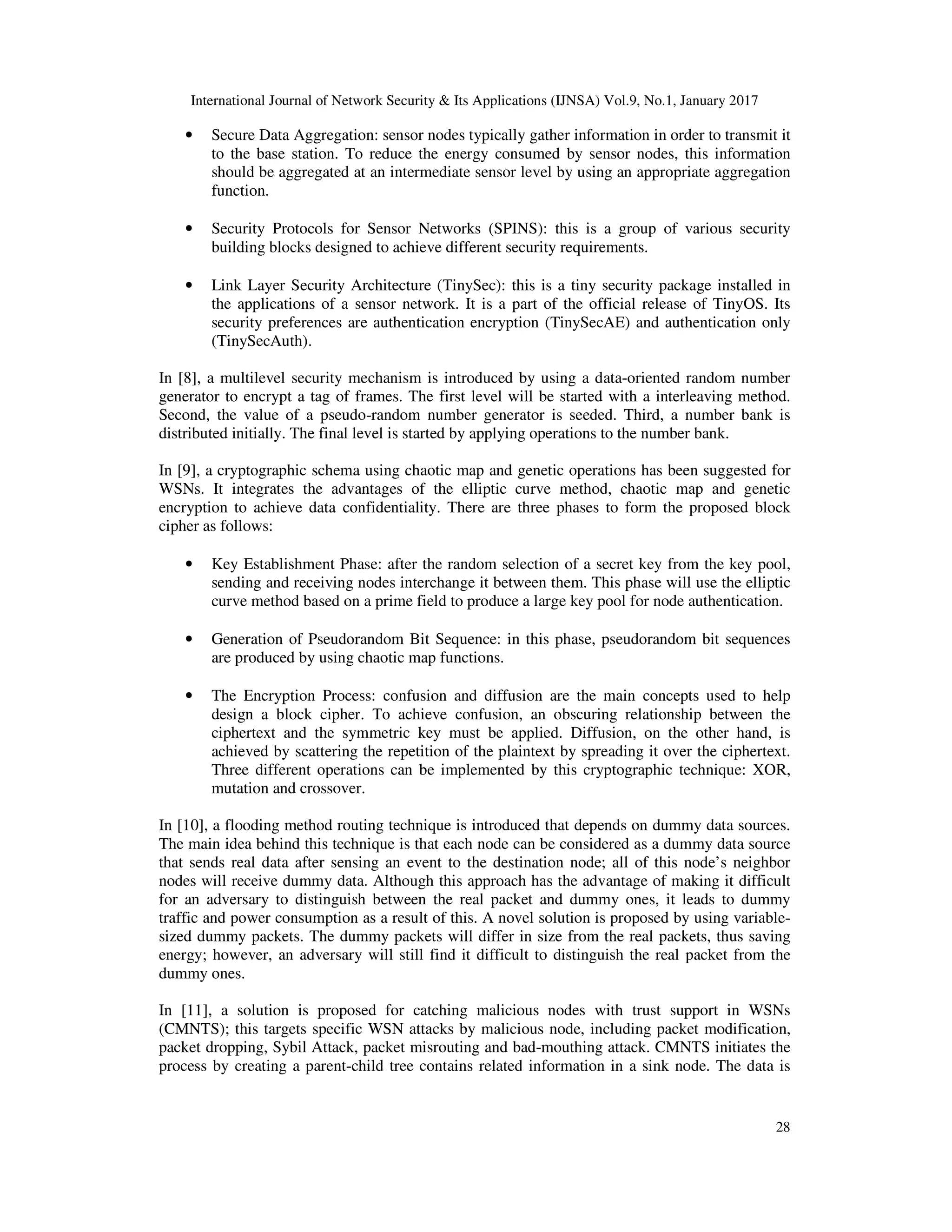 International Journal of Network Security & Its Applications (IJNSA) Vol.9, No.1, January 2017
28
• Secure Data Aggregation: sensor nodes typically gather information in order to transmit it
to the base station. To reduce the energy consumed by sensor nodes, this information
should be aggregated at an intermediate sensor level by using an appropriate aggregation
function.
• Security Protocols for Sensor Networks (SPINS): this is a group of various security
building blocks designed to achieve different security requirements.
• Link Layer Security Architecture (TinySec): this is a tiny security package installed in
the applications of a sensor network. It is a part of the official release of TinyOS. Its
security preferences are authentication encryption (TinySecAE) and authentication only
(TinySecAuth).
In [8], a multilevel security mechanism is introduced by using a data-oriented random number
generator to encrypt a tag of frames. The first level will be started with a interleaving method.
Second, the value of a pseudo-random number generator is seeded. Third, a number bank is
distributed initially. The final level is started by applying operations to the number bank.
In [9], a cryptographic schema using chaotic map and genetic operations has been suggested for
WSNs. It integrates the advantages of the elliptic curve method, chaotic map and genetic
encryption to achieve data confidentiality. There are three phases to form the proposed block
cipher as follows:
• Key Establishment Phase: after the random selection of a secret key from the key pool,
sending and receiving nodes interchange it between them. This phase will use the elliptic
curve method based on a prime field to produce a large key pool for node authentication.
• Generation of Pseudorandom Bit Sequence: in this phase, pseudorandom bit sequences
are produced by using chaotic map functions.
• The Encryption Process: confusion and diffusion are the main concepts used to help
design a block cipher. To achieve confusion, an obscuring relationship between the
ciphertext and the symmetric key must be applied. Diffusion, on the other hand, is
achieved by scattering the repetition of the plaintext by spreading it over the ciphertext.
Three different operations can be implemented by this cryptographic technique: XOR,
mutation and crossover.
In [10], a flooding method routing technique is introduced that depends on dummy data sources.
The main idea behind this technique is that each node can be considered as a dummy data source
that sends real data after sensing an event to the destination node; all of this node’s neighbor
nodes will receive dummy data. Although this approach has the advantage of making it difficult
for an adversary to distinguish between the real packet and dummy ones, it leads to dummy
traffic and power consumption as a result of this. A novel solution is proposed by using variable-
sized dummy packets. The dummy packets will differ in size from the real packets, thus saving
energy; however, an adversary will still find it difficult to distinguish the real packet from the
dummy ones.
In [11], a solution is proposed for catching malicious nodes with trust support in WSNs
(CMNTS); this targets specific WSN attacks by malicious node, including packet modification,
packet dropping, Sybil Attack, packet misrouting and bad-mouthing attack. CMNTS initiates the
process by creating a parent-child tree contains related information in a sink node. The data is
 
