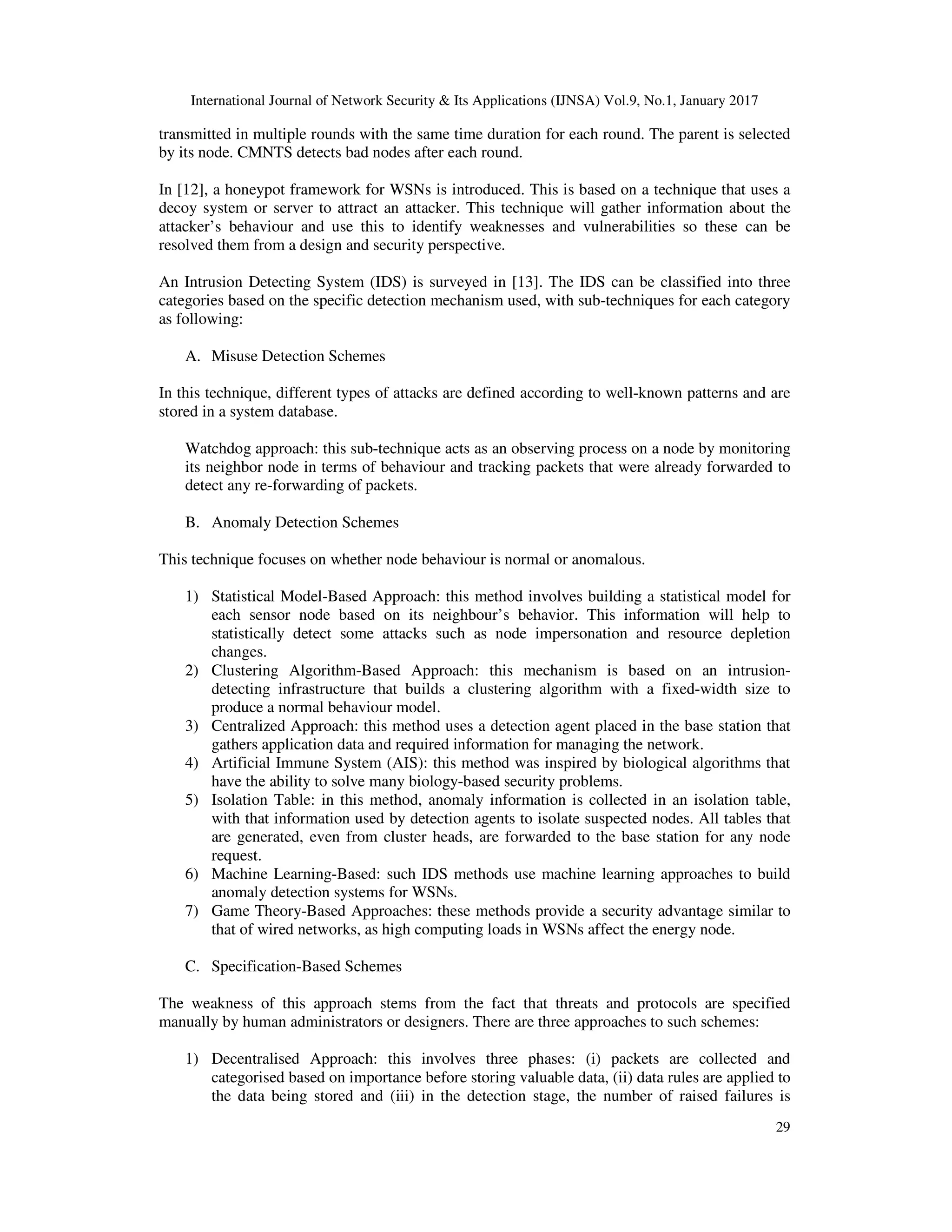 International Journal of Network Security & Its Applications (IJNSA) Vol.9, No.1, January 2017
29
transmitted in multiple rounds with the same time duration for each round. The parent is selected
by its node. CMNTS detects bad nodes after each round.
In [12], a honeypot framework for WSNs is introduced. This is based on a technique that uses a
decoy system or server to attract an attacker. This technique will gather information about the
attacker’s behaviour and use this to identify weaknesses and vulnerabilities so these can be
resolved them from a design and security perspective.
An Intrusion Detecting System (IDS) is surveyed in [13]. The IDS can be classified into three
categories based on the specific detection mechanism used, with sub-techniques for each category
as following:
A. Misuse Detection Schemes
In this technique, different types of attacks are defined according to well-known patterns and are
stored in a system database.
Watchdog approach: this sub-technique acts as an observing process on a node by monitoring
its neighbor node in terms of behaviour and tracking packets that were already forwarded to
detect any re-forwarding of packets.
B. Anomaly Detection Schemes
This technique focuses on whether node behaviour is normal or anomalous.
1) Statistical Model-Based Approach: this method involves building a statistical model for
each sensor node based on its neighbour’s behavior. This information will help to
statistically detect some attacks such as node impersonation and resource depletion
changes.
2) Clustering Algorithm-Based Approach: this mechanism is based on an intrusion-
detecting infrastructure that builds a clustering algorithm with a fixed-width size to
produce a normal behaviour model.
3) Centralized Approach: this method uses a detection agent placed in the base station that
gathers application data and required information for managing the network.
4) Artificial Immune System (AIS): this method was inspired by biological algorithms that
have the ability to solve many biology-based security problems.
5) Isolation Table: in this method, anomaly information is collected in an isolation table,
with that information used by detection agents to isolate suspected nodes. All tables that
are generated, even from cluster heads, are forwarded to the base station for any node
request.
6) Machine Learning-Based: such IDS methods use machine learning approaches to build
anomaly detection systems for WSNs.
7) Game Theory-Based Approaches: these methods provide a security advantage similar to
that of wired networks, as high computing loads in WSNs affect the energy node.
C. Specification-Based Schemes
The weakness of this approach stems from the fact that threats and protocols are specified
manually by human administrators or designers. There are three approaches to such schemes:
1) Decentralised Approach: this involves three phases: (i) packets are collected and
categorised based on importance before storing valuable data, (ii) data rules are applied to
the data being stored and (iii) in the detection stage, the number of raised failures is
 
