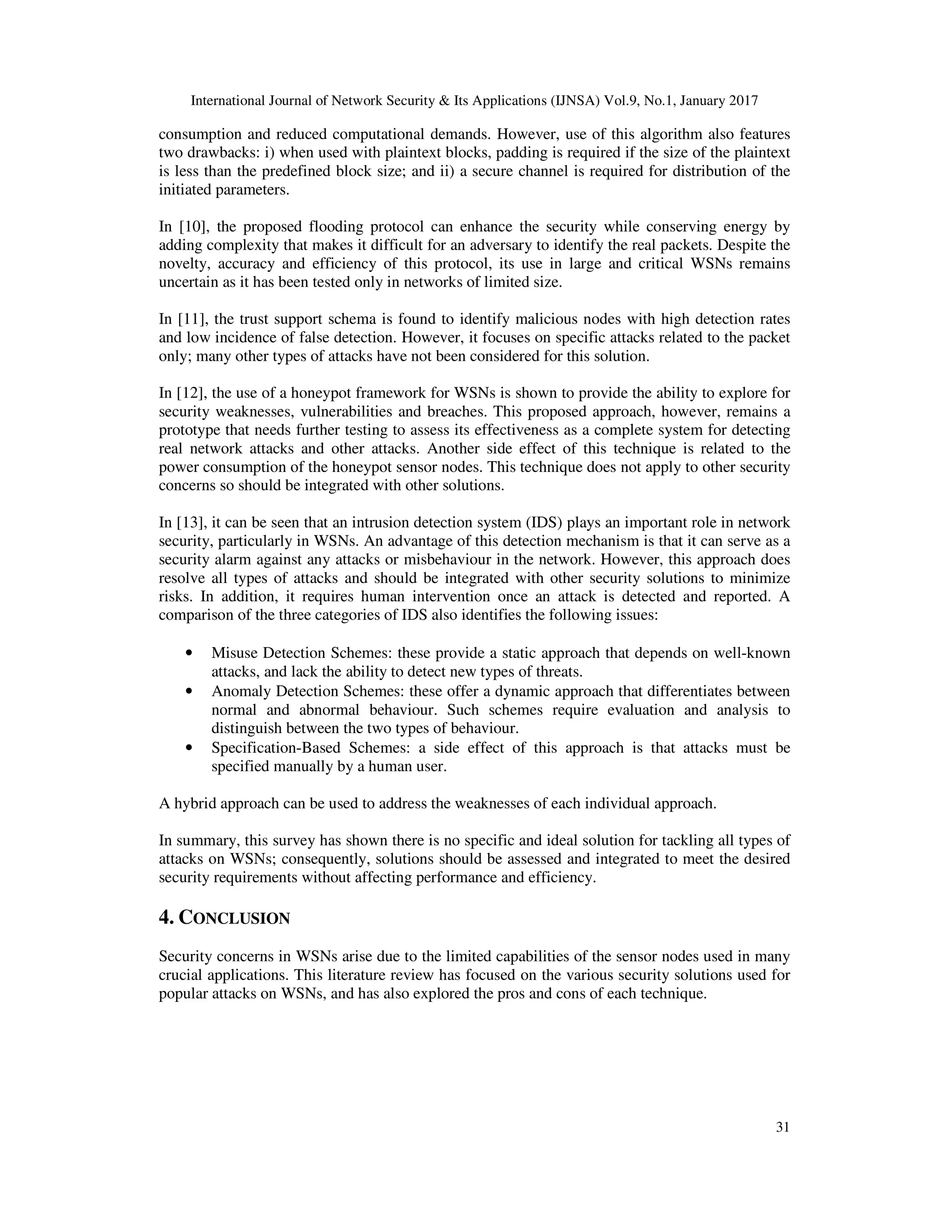 International Journal of Network Security & Its Applications (IJNSA) Vol.9, No.1, January 2017
31
consumption and reduced computational demands. However, use of this algorithm also features
two drawbacks: i) when used with plaintext blocks, padding is required if the size of the plaintext
is less than the predefined block size; and ii) a secure channel is required for distribution of the
initiated parameters.
In [10], the proposed flooding protocol can enhance the security while conserving energy by
adding complexity that makes it difficult for an adversary to identify the real packets. Despite the
novelty, accuracy and efficiency of this protocol, its use in large and critical WSNs remains
uncertain as it has been tested only in networks of limited size.
In [11], the trust support schema is found to identify malicious nodes with high detection rates
and low incidence of false detection. However, it focuses on specific attacks related to the packet
only; many other types of attacks have not been considered for this solution.
In [12], the use of a honeypot framework for WSNs is shown to provide the ability to explore for
security weaknesses, vulnerabilities and breaches. This proposed approach, however, remains a
prototype that needs further testing to assess its effectiveness as a complete system for detecting
real network attacks and other attacks. Another side effect of this technique is related to the
power consumption of the honeypot sensor nodes. This technique does not apply to other security
concerns so should be integrated with other solutions.
In [13], it can be seen that an intrusion detection system (IDS) plays an important role in network
security, particularly in WSNs. An advantage of this detection mechanism is that it can serve as a
security alarm against any attacks or misbehaviour in the network. However, this approach does
resolve all types of attacks and should be integrated with other security solutions to minimize
risks. In addition, it requires human intervention once an attack is detected and reported. A
comparison of the three categories of IDS also identifies the following issues:
• Misuse Detection Schemes: these provide a static approach that depends on well-known
attacks, and lack the ability to detect new types of threats.
• Anomaly Detection Schemes: these offer a dynamic approach that differentiates between
normal and abnormal behaviour. Such schemes require evaluation and analysis to
distinguish between the two types of behaviour.
• Specification-Based Schemes: a side effect of this approach is that attacks must be
specified manually by a human user.
A hybrid approach can be used to address the weaknesses of each individual approach.
In summary, this survey has shown there is no specific and ideal solution for tackling all types of
attacks on WSNs; consequently, solutions should be assessed and integrated to meet the desired
security requirements without affecting performance and efficiency.
4. CONCLUSION
Security concerns in WSNs arise due to the limited capabilities of the sensor nodes used in many
crucial applications. This literature review has focused on the various security solutions used for
popular attacks on WSNs, and has also explored the pros and cons of each technique.
 