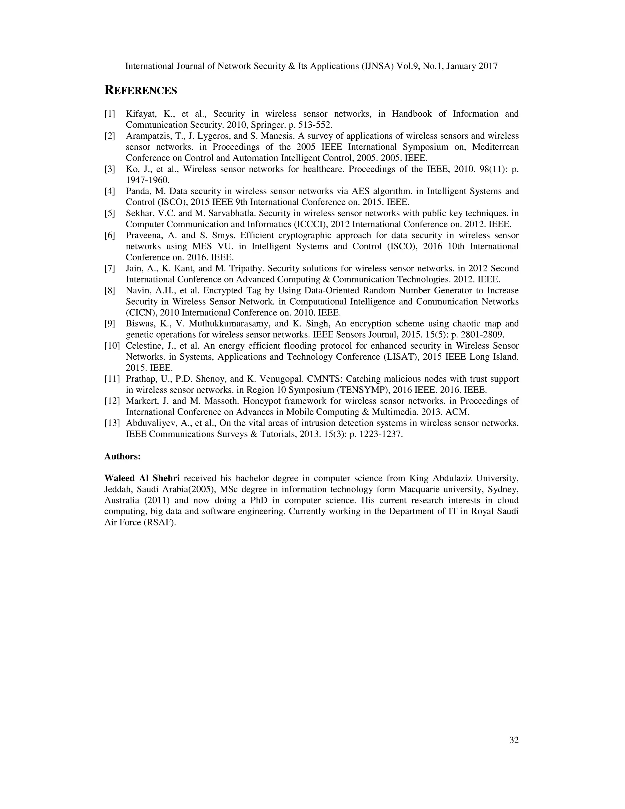 International Journal of Network Security & Its Applications (IJNSA) Vol.9, No.1, January 2017
32
REFERENCES
[1] Kifayat, K., et al., Security in wireless sensor networks, in Handbook of Information and
Communication Security. 2010, Springer. p. 513-552.
[2] Arampatzis, T., J. Lygeros, and S. Manesis. A survey of applications of wireless sensors and wireless
sensor networks. in Proceedings of the 2005 IEEE International Symposium on, Mediterrean
Conference on Control and Automation Intelligent Control, 2005. 2005. IEEE.
[3] Ko, J., et al., Wireless sensor networks for healthcare. Proceedings of the IEEE, 2010. 98(11): p.
1947-1960.
[4] Panda, M. Data security in wireless sensor networks via AES algorithm. in Intelligent Systems and
Control (ISCO), 2015 IEEE 9th International Conference on. 2015. IEEE.
[5] Sekhar, V.C. and M. Sarvabhatla. Security in wireless sensor networks with public key techniques. in
Computer Communication and Informatics (ICCCI), 2012 International Conference on. 2012. IEEE.
[6] Praveena, A. and S. Smys. Efficient cryptographic approach for data security in wireless sensor
networks using MES VU. in Intelligent Systems and Control (ISCO), 2016 10th International
Conference on. 2016. IEEE.
[7] Jain, A., K. Kant, and M. Tripathy. Security solutions for wireless sensor networks. in 2012 Second
International Conference on Advanced Computing & Communication Technologies. 2012. IEEE.
[8] Navin, A.H., et al. Encrypted Tag by Using Data-Oriented Random Number Generator to Increase
Security in Wireless Sensor Network. in Computational Intelligence and Communication Networks
(CICN), 2010 International Conference on. 2010. IEEE.
[9] Biswas, K., V. Muthukkumarasamy, and K. Singh, An encryption scheme using chaotic map and
genetic operations for wireless sensor networks. IEEE Sensors Journal, 2015. 15(5): p. 2801-2809.
[10] Celestine, J., et al. An energy efficient flooding protocol for enhanced security in Wireless Sensor
Networks. in Systems, Applications and Technology Conference (LISAT), 2015 IEEE Long Island.
2015. IEEE.
[11] Prathap, U., P.D. Shenoy, and K. Venugopal. CMNTS: Catching malicious nodes with trust support
in wireless sensor networks. in Region 10 Symposium (TENSYMP), 2016 IEEE. 2016. IEEE.
[12] Markert, J. and M. Massoth. Honeypot framework for wireless sensor networks. in Proceedings of
International Conference on Advances in Mobile Computing & Multimedia. 2013. ACM.
[13] Abduvaliyev, A., et al., On the vital areas of intrusion detection systems in wireless sensor networks.
IEEE Communications Surveys & Tutorials, 2013. 15(3): p. 1223-1237.
Authors:
Waleed Al Shehri received his bachelor degree in computer science from King Abdulaziz University,
Jeddah, Saudi Arabia(2005), MSc degree in information technology form Macquarie university, Sydney,
Australia (2011) and now doing a PhD in computer science. His current research interests in cloud
computing, big data and software engineering. Currently working in the Department of IT in Royal Saudi
Air Force (RSAF).
 