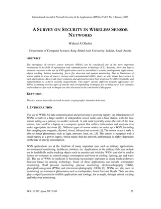 International Journal of Network Security & Its Applications (IJNSA) Vol.9, No.1, January 2017
DOI: 10.5121/ijnsa.2017.9103 25
A SURVEY ON SECURITY IN WIRELESS SENSOR
NETWORKS
Waleed Al Shehri
Department of Computer Science, King Abdul-Aziz University, Jeddah, Saudi Arabia
ABSTRACT
The emergence of wireless sensor networks (WSNs) can be considered one of the most important
revolutions in the field of information and communications technology (ICT). Recently, there has been a
dramatic increase in the use of WSN applications such as surveillance systems, battleground applications,
object tracking, habitat monitoring, forest fire detection and patient monitoring. Due to limitations of
sensor nodes in terms of energy, storage and computational ability, many security issues have arisen in
such applications. As a result, many solutions and approaches have been proposed for different attacks and
vulnerabilities to achieve security requirements. This paper surveys different security approaches for
WSNs, examining various types of attacks and corresponding techniques for tackling these. The strengths
and weaknesses for each technique are also discussed at the conclusion of this paper.
KEYWORDS
Wireless sensor networks; network security; cryptography; intrusion detection;
1. INTRODUCTION
The use of WSNs for data communication and processing is growing rapidly. An infrastructure of
WSNs is built on a large number of independent sensor nodes and a base station, with the base
station acting as a gateway to another network. A sink node typically serves the role of the base
station; this could be a laptop or a computer system that collects information and analyses it to
make appropriate decisions [1]. Different types of sensor nodes can make up a WSN, including
low sampling rate magnetic, thermal, visual, infrared and acoustic [1]. The sensor on each node is
able to detect phenomena such as light, pressure, heat, etc. [5]. The sensor is equipped with a
small battery as a power supply, which means that the network performance is highly dependent
on the rate of energy consumption.
WSN applications are at the forefront of many important uses such as military applications,
environmental monitoring, healthcare, robotics, etc. Applications in the military field can include
use in battlefields and in tracking objects such as enemies and vehicles. WSNs can also be used in
indoor environments to control energy consumption and waste in cooling, lighting, gas and water
[2]. The use of WSNs in medicine is becoming increasingly important as many medical devices
function based on sensing technology. Some of these applications can include temperature
monitoring, blood pressure monitoring, glucose monitoring, electrocardiography (EKG),
photoplethysmograms (PPGs) and electroencephalography (EEG) [3]. WSNs are also used in
monitoring environmental phenomena such as earthquakes, forest fires and floods. Their use also
plays a significant role in wildlife applications and zoology, for example, through animal tracking
and behaviour monitoring.
 