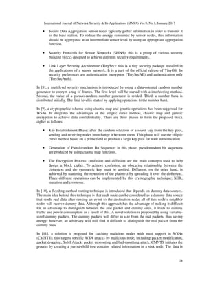 International Journal of Network Security & Its Applications (IJNSA) Vol.9, No.1, January 2017
28
• Secure Data Aggregation: sensor nodes typically gather information in order to transmit it
to the base station. To reduce the energy consumed by sensor nodes, this information
should be aggregated at an intermediate sensor level by using an appropriate aggregation
function.
• Security Protocols for Sensor Networks (SPINS): this is a group of various security
building blocks designed to achieve different security requirements.
• Link Layer Security Architecture (TinySec): this is a tiny security package installed in
the applications of a sensor network. It is a part of the official release of TinyOS. Its
security preferences are authentication encryption (TinySecAE) and authentication only
(TinySecAuth).
In [8], a multilevel security mechanism is introduced by using a data-oriented random number
generator to encrypt a tag of frames. The first level will be started with a interleaving method.
Second, the value of a pseudo-random number generator is seeded. Third, a number bank is
distributed initially. The final level is started by applying operations to the number bank.
In [9], a cryptographic schema using chaotic map and genetic operations has been suggested for
WSNs. It integrates the advantages of the elliptic curve method, chaotic map and genetic
encryption to achieve data confidentiality. There are three phases to form the proposed block
cipher as follows:
• Key Establishment Phase: after the random selection of a secret key from the key pool,
sending and receiving nodes interchange it between them. This phase will use the elliptic
curve method based on a prime field to produce a large key pool for node authentication.
• Generation of Pseudorandom Bit Sequence: in this phase, pseudorandom bit sequences
are produced by using chaotic map functions.
• The Encryption Process: confusion and diffusion are the main concepts used to help
design a block cipher. To achieve confusion, an obscuring relationship between the
ciphertext and the symmetric key must be applied. Diffusion, on the other hand, is
achieved by scattering the repetition of the plaintext by spreading it over the ciphertext.
Three different operations can be implemented by this cryptographic technique: XOR,
mutation and crossover.
In [10], a flooding method routing technique is introduced that depends on dummy data sources.
The main idea behind this technique is that each node can be considered as a dummy data source
that sends real data after sensing an event to the destination node; all of this node’s neighbor
nodes will receive dummy data. Although this approach has the advantage of making it difficult
for an adversary to distinguish between the real packet and dummy ones, it leads to dummy
traffic and power consumption as a result of this. A novel solution is proposed by using variable-
sized dummy packets. The dummy packets will differ in size from the real packets, thus saving
energy; however, an adversary will still find it difficult to distinguish the real packet from the
dummy ones.
In [11], a solution is proposed for catching malicious nodes with trust support in WSNs
(CMNTS); this targets specific WSN attacks by malicious node, including packet modification,
packet dropping, Sybil Attack, packet misrouting and bad-mouthing attack. CMNTS initiates the
process by creating a parent-child tree contains related information in a sink node. The data is
 