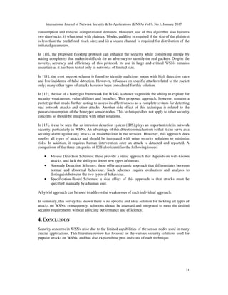 International Journal of Network Security & Its Applications (IJNSA) Vol.9, No.1, January 2017
31
consumption and reduced computational demands. However, use of this algorithm also features
two drawbacks: i) when used with plaintext blocks, padding is required if the size of the plaintext
is less than the predefined block size; and ii) a secure channel is required for distribution of the
initiated parameters.
In [10], the proposed flooding protocol can enhance the security while conserving energy by
adding complexity that makes it difficult for an adversary to identify the real packets. Despite the
novelty, accuracy and efficiency of this protocol, its use in large and critical WSNs remains
uncertain as it has been tested only in networks of limited size.
In [11], the trust support schema is found to identify malicious nodes with high detection rates
and low incidence of false detection. However, it focuses on specific attacks related to the packet
only; many other types of attacks have not been considered for this solution.
In [12], the use of a honeypot framework for WSNs is shown to provide the ability to explore for
security weaknesses, vulnerabilities and breaches. This proposed approach, however, remains a
prototype that needs further testing to assess its effectiveness as a complete system for detecting
real network attacks and other attacks. Another side effect of this technique is related to the
power consumption of the honeypot sensor nodes. This technique does not apply to other security
concerns so should be integrated with other solutions.
In [13], it can be seen that an intrusion detection system (IDS) plays an important role in network
security, particularly in WSNs. An advantage of this detection mechanism is that it can serve as a
security alarm against any attacks or misbehaviour in the network. However, this approach does
resolve all types of attacks and should be integrated with other security solutions to minimize
risks. In addition, it requires human intervention once an attack is detected and reported. A
comparison of the three categories of IDS also identifies the following issues:
• Misuse Detection Schemes: these provide a static approach that depends on well-known
attacks, and lack the ability to detect new types of threats.
• Anomaly Detection Schemes: these offer a dynamic approach that differentiates between
normal and abnormal behaviour. Such schemes require evaluation and analysis to
distinguish between the two types of behaviour.
• Specification-Based Schemes: a side effect of this approach is that attacks must be
specified manually by a human user.
A hybrid approach can be used to address the weaknesses of each individual approach.
In summary, this survey has shown there is no specific and ideal solution for tackling all types of
attacks on WSNs; consequently, solutions should be assessed and integrated to meet the desired
security requirements without affecting performance and efficiency.
4. CONCLUSION
Security concerns in WSNs arise due to the limited capabilities of the sensor nodes used in many
crucial applications. This literature review has focused on the various security solutions used for
popular attacks on WSNs, and has also explored the pros and cons of each technique.
 