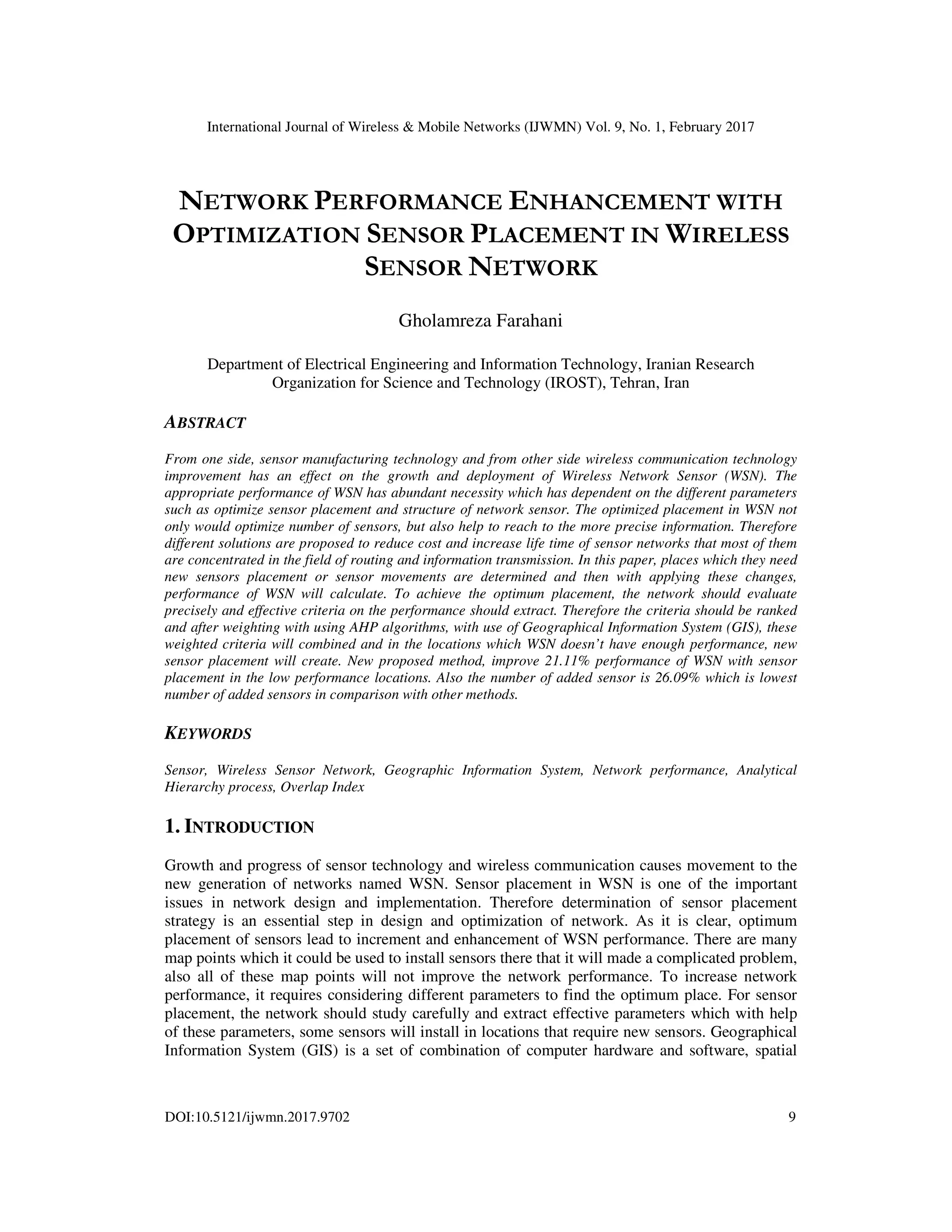 International Journal of Wireless & Mobile Networks (IJWMN) Vol. 9, No. 1, February 2017 DOI:10.5121/ijwmn.2017.9702 9 NETWORK PERFORMANCE ENHANCEMENT WITH OPTIMIZATION SENSOR PLACEMENT IN WIRELESS SENSOR NETWORK Gholamreza Farahani Department of Electrical Engineering and Information Technology, Iranian Research Organization for Science and Technology (IROST), Tehran, Iran ABSTRACT From one side, sensor manufacturing technology and from other side wireless communication technology improvement has an effect on the growth and deployment of Wireless Network Sensor (WSN). The appropriate performance of WSN has abundant necessity which has dependent on the different parameters such as optimize sensor placement and structure of network sensor. The optimized placement in WSN not only would optimize number of sensors, but also help to reach to the more precise information. Therefore different solutions are proposed to reduce cost and increase life time of sensor networks that most of them are concentrated in the field of routing and information transmission. In this paper, places which they need new sensors placement or sensor movements are determined and then with applying these changes, performance of WSN will calculate. To achieve the optimum placement, the network should evaluate precisely and effective criteria on the performance should extract. Therefore the criteria should be ranked and after weighting with using AHP algorithms, with use of Geographical Information System (GIS), these weighted criteria will combined and in the locations which WSN doesn’t have enough performance, new sensor placement will create. New proposed method, improve 21.11% performance of WSN with sensor placement in the low performance locations. Also the number of added sensor is 26.09% which is lowest number of added sensors in comparison with other methods. KEYWORDS Sensor, Wireless Sensor Network, Geographic Information System, Network performance, Analytical Hierarchy process, Overlap Index 1. INTRODUCTION Growth and progress of sensor technology and wireless communication causes movement to the new generation of networks named WSN. Sensor placement in WSN is one of the important issues in network design and implementation. Therefore determination of sensor placement strategy is an essential step in design and optimization of network. As it is clear, optimum placement of sensors lead to increment and enhancement of WSN performance. There are many map points which it could be used to install sensors there that it will made a complicated problem, also all of these map points will not improve the network performance. To increase network performance, it requires considering different parameters to find the optimum place. For sensor placement, the network should study carefully and extract effective parameters which with help of these parameters, some sensors will install in locations that require new sensors. Geographical Information System (GIS) is a set of combination of computer hardware and software, spatial 