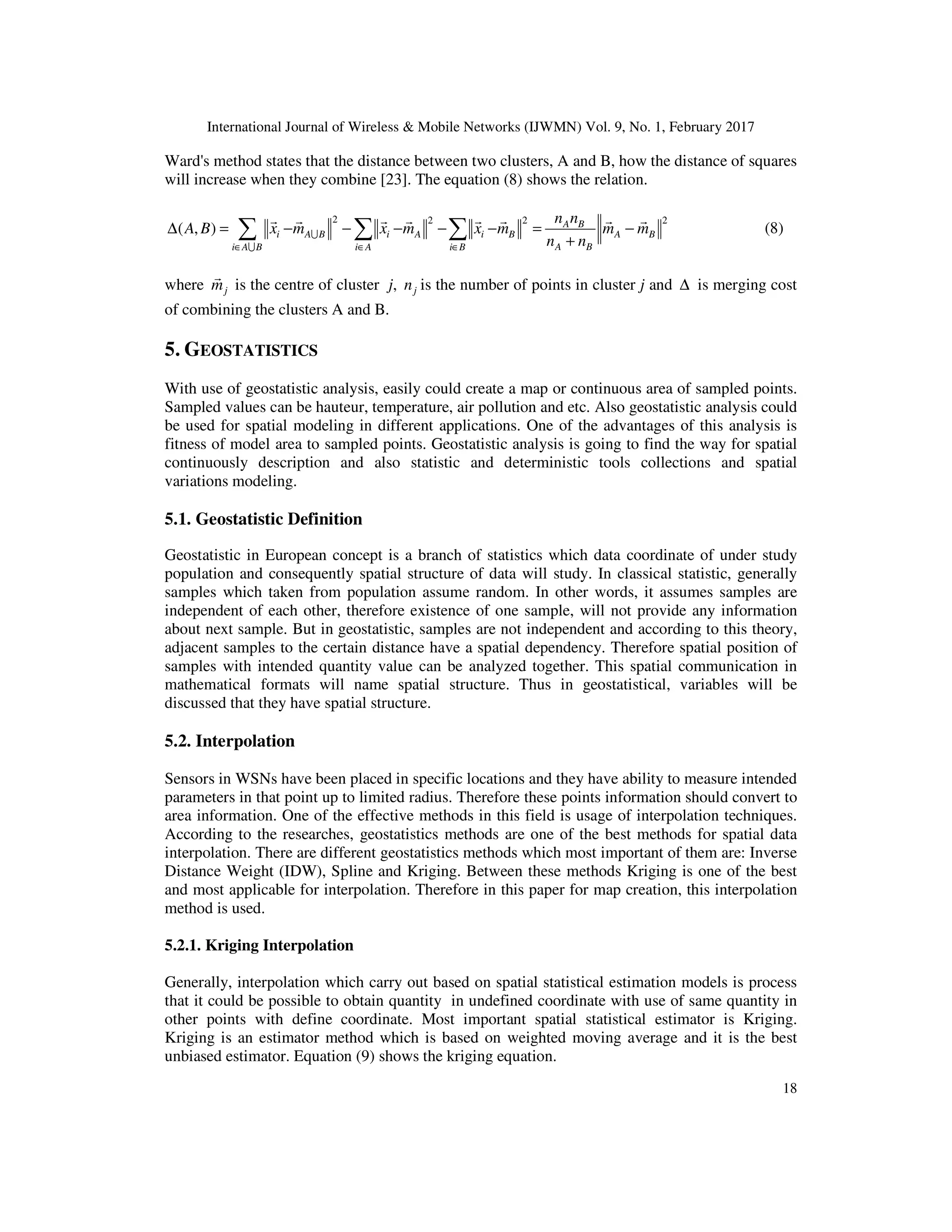 International Journal of Wireless & Mobile Networks (IJWMN) Vol. 9, No. 1, February 2017 18 Ward's method states that the distance between two clusters, A and B, how the distance of squares will increase when they combine [23]. The equation (8) shows the relation. 2 2 2 2 ( , ) A B i A B i A i B A B A Bi A B i A i B n n A B x m x m x m m m n n∈ ∈ ∈ ∆ = − − − − − = − + ∑ ∑ ∑U U r r r r r r r r (8) where jm r is the centre of cluster j, jn is the number of points in cluster j and ∆ is merging cost of combining the clusters A and B. 5. GEOSTATISTICS With use of geostatistic analysis, easily could create a map or continuous area of sampled points. Sampled values can be hauteur, temperature, air pollution and etc. Also geostatistic analysis could be used for spatial modeling in different applications. One of the advantages of this analysis is fitness of model area to sampled points. Geostatistic analysis is going to find the way for spatial continuously description and also statistic and deterministic tools collections and spatial variations modeling. 5.1. Geostatistic Definition Geostatistic in European concept is a branch of statistics which data coordinate of under study population and consequently spatial structure of data will study. In classical statistic, generally samples which taken from population assume random. In other words, it assumes samples are independent of each other, therefore existence of one sample, will not provide any information about next sample. But in geostatistic, samples are not independent and according to this theory, adjacent samples to the certain distance have a spatial dependency. Therefore spatial position of samples with intended quantity value can be analyzed together. This spatial communication in mathematical formats will name spatial structure. Thus in geostatistical, variables will be discussed that they have spatial structure. 5.2. Interpolation Sensors in WSNs have been placed in specific locations and they have ability to measure intended parameters in that point up to limited radius. Therefore these points information should convert to area information. One of the effective methods in this field is usage of interpolation techniques. According to the researches, geostatistics methods are one of the best methods for spatial data interpolation. There are different geostatistics methods which most important of them are: Inverse Distance Weight (IDW), Spline and Kriging. Between these methods Kriging is one of the best and most applicable for interpolation. Therefore in this paper for map creation, this interpolation method is used. 5.2.1. Kriging Interpolation Generally, interpolation which carry out based on spatial statistical estimation models is process that it could be possible to obtain quantity in undefined coordinate with use of same quantity in other points with define coordinate. Most important spatial statistical estimator is Kriging. Kriging is an estimator method which is based on weighted moving average and it is the best unbiased estimator. Equation (9) shows the kriging equation. 