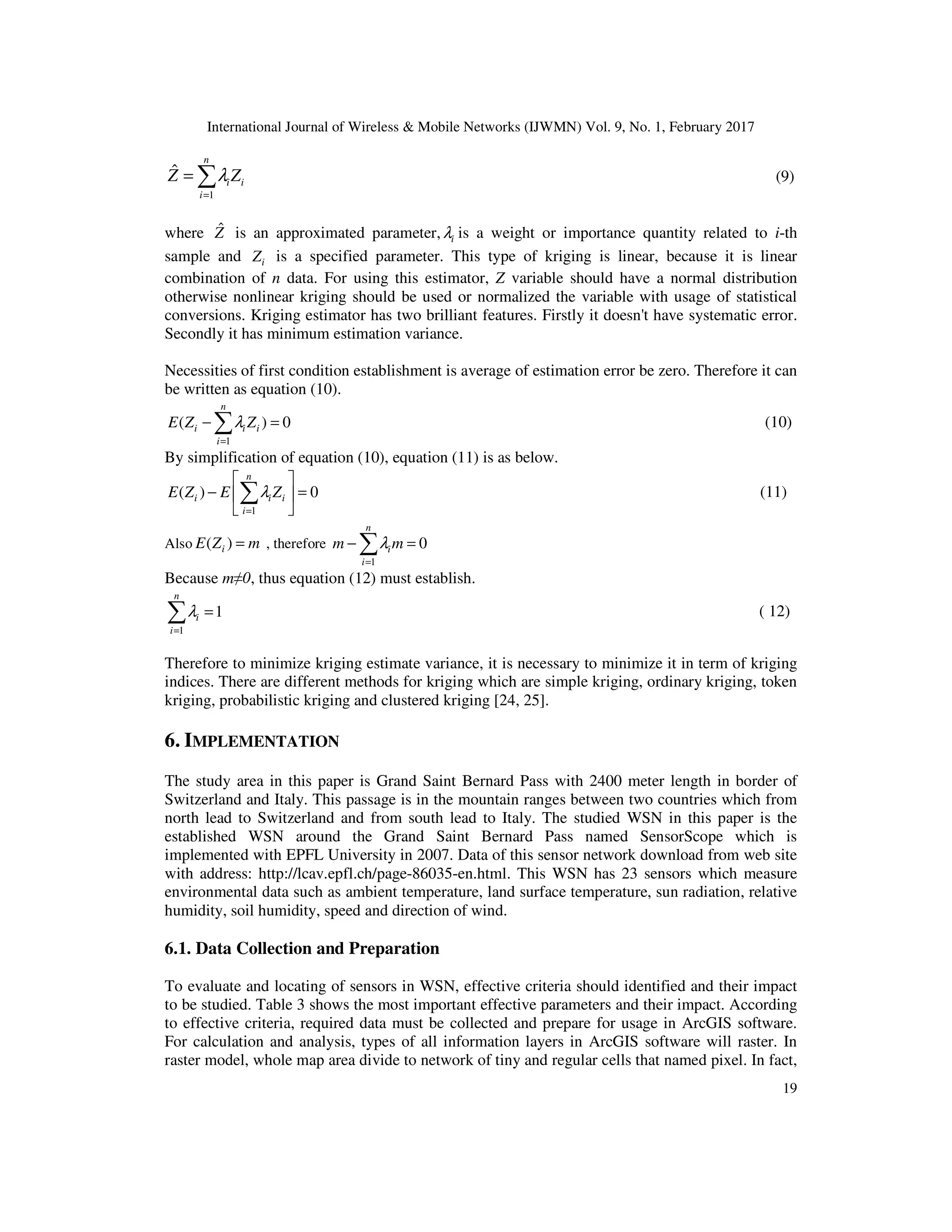 International Journal of Wireless & Mobile Networks (IJWMN) Vol. 9, No. 1, February 2017 19 ∑= = n i iiZZ 1 ˆ λ (9) where ˆZ is an approximated parameter, iλ is a weight or importance quantity related to i-th sample and iZ is a specified parameter. This type of kriging is linear, because it is linear combination of n data. For using this estimator, Z variable should have a normal distribution otherwise nonlinear kriging should be used or normalized the variable with usage of statistical conversions. Kriging estimator has two brilliant features. Firstly it doesn't have systematic error. Secondly it has minimum estimation variance. Necessities of first condition establishment is average of estimation error be zero. Therefore it can be written as equation (10). 1 ( ) 0 n i i i i E Z Zλ = − =∑ (10) By simplification of equation (10), equation (11) is as below. 1 ( ) 0 n i i i i E Z E Zλ =   − =    ∑ (11) Also ( )iE Z m= , therefore 1 0 n i i m mλ = − =∑ Because m≠0, thus equation (12) must establish. 1 1 n i i λ = =∑ ( 12) Therefore to minimize kriging estimate variance, it is necessary to minimize it in term of kriging indices. There are different methods for kriging which are simple kriging, ordinary kriging, token kriging, probabilistic kriging and clustered kriging [24, 25]. 6. IMPLEMENTATION The study area in this paper is Grand Saint Bernard Pass with 2400 meter length in border of Switzerland and Italy. This passage is in the mountain ranges between two countries which from north lead to Switzerland and from south lead to Italy. The studied WSN in this paper is the established WSN around the Grand Saint Bernard Pass named SensorScope which is implemented with EPFL University in 2007. Data of this sensor network download from web site with address: http://lcav.epfl.ch/page-86035-en.html. This WSN has 23 sensors which measure environmental data such as ambient temperature, land surface temperature, sun radiation, relative humidity, soil humidity, speed and direction of wind. 6.1. Data Collection and Preparation To evaluate and locating of sensors in WSN, effective criteria should identified and their impact to be studied. Table 3 shows the most important effective parameters and their impact. According to effective criteria, required data must be collected and prepare for usage in ArcGIS software. For calculation and analysis, types of all information layers in ArcGIS software will raster. In raster model, whole map area divide to network of tiny and regular cells that named pixel. In fact, 