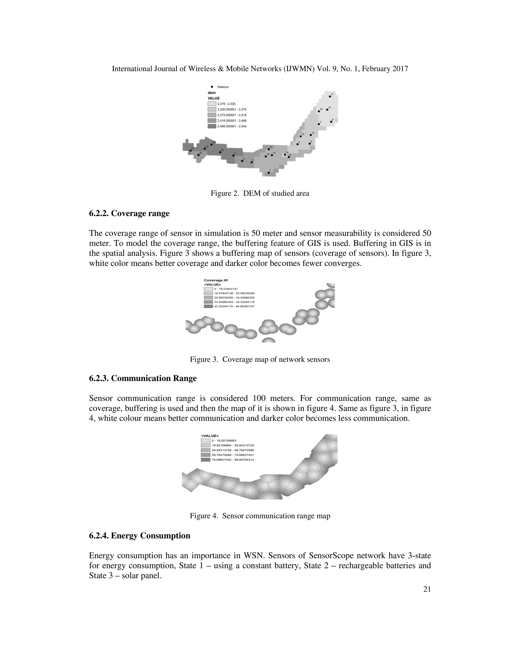International Journal of Wireless & Mobile Networks (IJWMN) Vol. 9, No. 1, February 2017 21 Figure 2. DEM of studied area 6.2.2. Coverage range The coverage range of sensor in simulation is 50 meter and sensor measurability is considered 50 meter. To model the coverage range, the buffering feature of GIS is used. Buffering in GIS is in the spatial analysis. Figure 3 shows a buffering map of sensors (coverage of sensors). In figure 3, white color means better coverage and darker color becomes fewer converges. Figure 3. Coverage map of network sensors 6.2.3. Communication Range Sensor communication range is considered 100 meters. For communication range, same as coverage, buffering is used and then the map of it is shown in figure 4. Same as figure 3, in figure 4, white colour means better communication and darker color becomes less communication. Figure 4. Sensor communication range map 6.2.4. Energy Consumption Energy consumption has an importance in WSN. Sensors of SensorScope network have 3-state for energy consumption, State 1 – using a constant battery, State 2 – rechargeable batteries and State 3 – solar panel. 