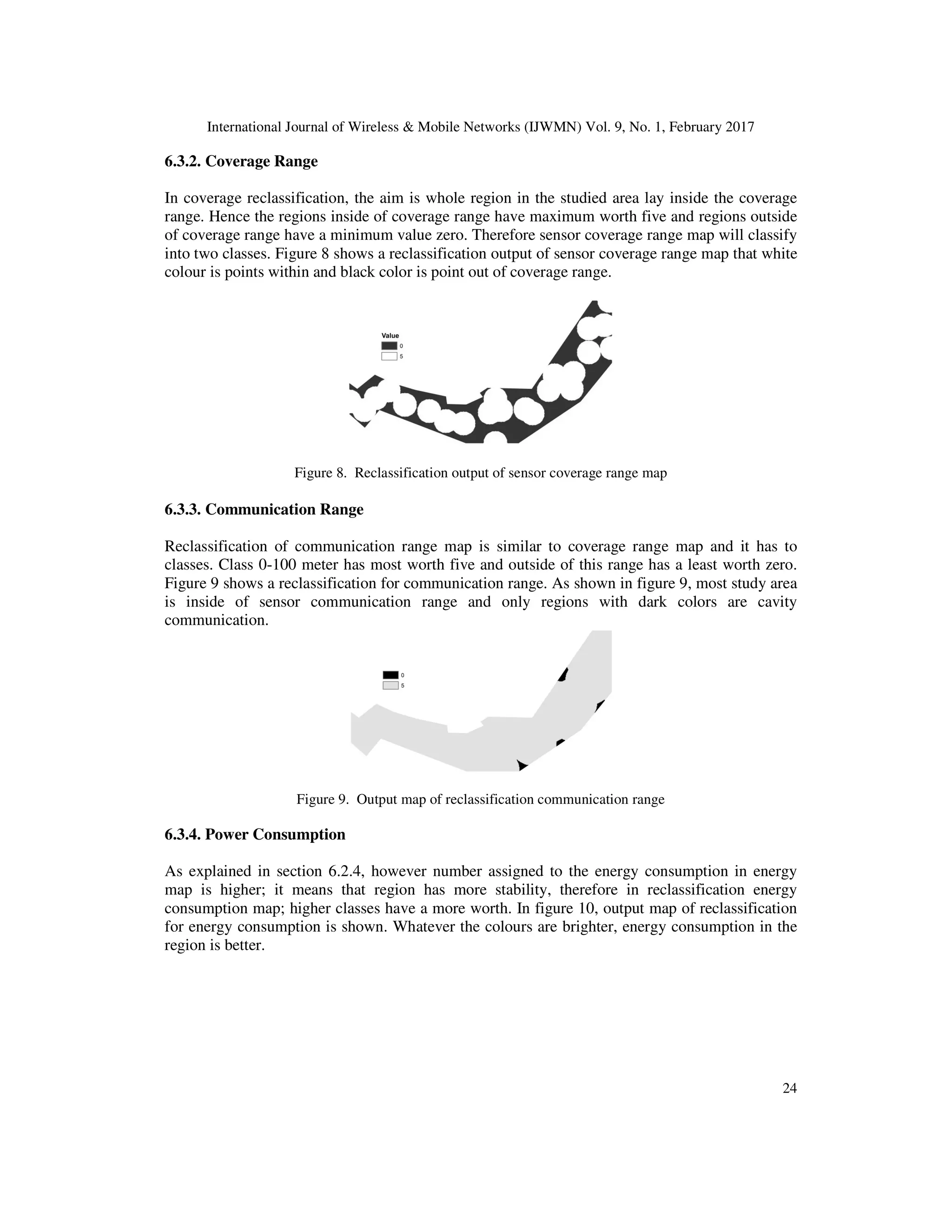 International Journal of Wireless & Mobile Networks (IJWMN) Vol. 9, No. 1, February 2017 24 6.3.2. Coverage Range In coverage reclassification, the aim is whole region in the studied area lay inside the coverage range. Hence the regions inside of coverage range have maximum worth five and regions outside of coverage range have a minimum value zero. Therefore sensor coverage range map will classify into two classes. Figure 8 shows a reclassification output of sensor coverage range map that white colour is points within and black color is point out of coverage range. Figure 8. Reclassification output of sensor coverage range map 6.3.3. Communication Range Reclassification of communication range map is similar to coverage range map and it has to classes. Class 0-100 meter has most worth five and outside of this range has a least worth zero. Figure 9 shows a reclassification for communication range. As shown in figure 9, most study area is inside of sensor communication range and only regions with dark colors are cavity communication. Figure 9. Output map of reclassification communication range 6.3.4. Power Consumption As explained in section 6.2.4, however number assigned to the energy consumption in energy map is higher; it means that region has more stability, therefore in reclassification energy consumption map; higher classes have a more worth. In figure 10, output map of reclassification for energy consumption is shown. Whatever the colours are brighter, energy consumption in the region is better. 
