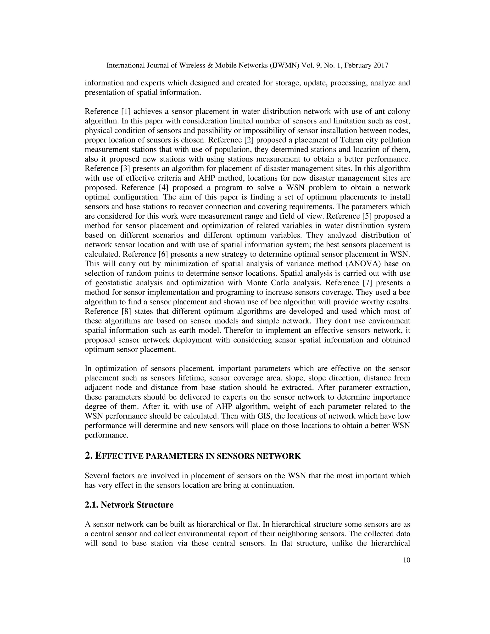 International Journal of Wireless & Mobile Networks (IJWMN) Vol. 9, No. 1, February 2017 10 information and experts which designed and created for storage, update, processing, analyze and presentation of spatial information. Reference [1] achieves a sensor placement in water distribution network with use of ant colony algorithm. In this paper with consideration limited number of sensors and limitation such as cost, physical condition of sensors and possibility or impossibility of sensor installation between nodes, proper location of sensors is chosen. Reference [2] proposed a placement of Tehran city pollution measurement stations that with use of population, they determined stations and location of them, also it proposed new stations with using stations measurement to obtain a better performance. Reference [3] presents an algorithm for placement of disaster management sites. In this algorithm with use of effective criteria and AHP method, locations for new disaster management sites are proposed. Reference [4] proposed a program to solve a WSN problem to obtain a network optimal configuration. The aim of this paper is finding a set of optimum placements to install sensors and base stations to recover connection and covering requirements. The parameters which are considered for this work were measurement range and field of view. Reference [5] proposed a method for sensor placement and optimization of related variables in water distribution system based on different scenarios and different optimum variables. They analyzed distribution of network sensor location and with use of spatial information system; the best sensors placement is calculated. Reference [6] presents a new strategy to determine optimal sensor placement in WSN. This will carry out by minimization of spatial analysis of variance method (ANOVA) base on selection of random points to determine sensor locations. Spatial analysis is carried out with use of geostatistic analysis and optimization with Monte Carlo analysis. Reference [7] presents a method for sensor implementation and programing to increase sensors coverage. They used a bee algorithm to find a sensor placement and shown use of bee algorithm will provide worthy results. Reference [8] states that different optimum algorithms are developed and used which most of these algorithms are based on sensor models and simple network. They don't use environment spatial information such as earth model. Therefor to implement an effective sensors network, it proposed sensor network deployment with considering sensor spatial information and obtained optimum sensor placement. In optimization of sensors placement, important parameters which are effective on the sensor placement such as sensors lifetime, sensor coverage area, slope, slope direction, distance from adjacent node and distance from base station should be extracted. After parameter extraction, these parameters should be delivered to experts on the sensor network to determine importance degree of them. After it, with use of AHP algorithm, weight of each parameter related to the WSN performance should be calculated. Then with GIS, the locations of network which have low performance will determine and new sensors will place on those locations to obtain a better WSN performance. 2. EFFECTIVE PARAMETERS IN SENSORS NETWORK Several factors are involved in placement of sensors on the WSN that the most important which has very effect in the sensors location are bring at continuation. 2.1. Network Structure A sensor network can be built as hierarchical or flat. In hierarchical structure some sensors are as a central sensor and collect environmental report of their neighboring sensors. The collected data will send to base station via these central sensors. In flat structure, unlike the hierarchical 