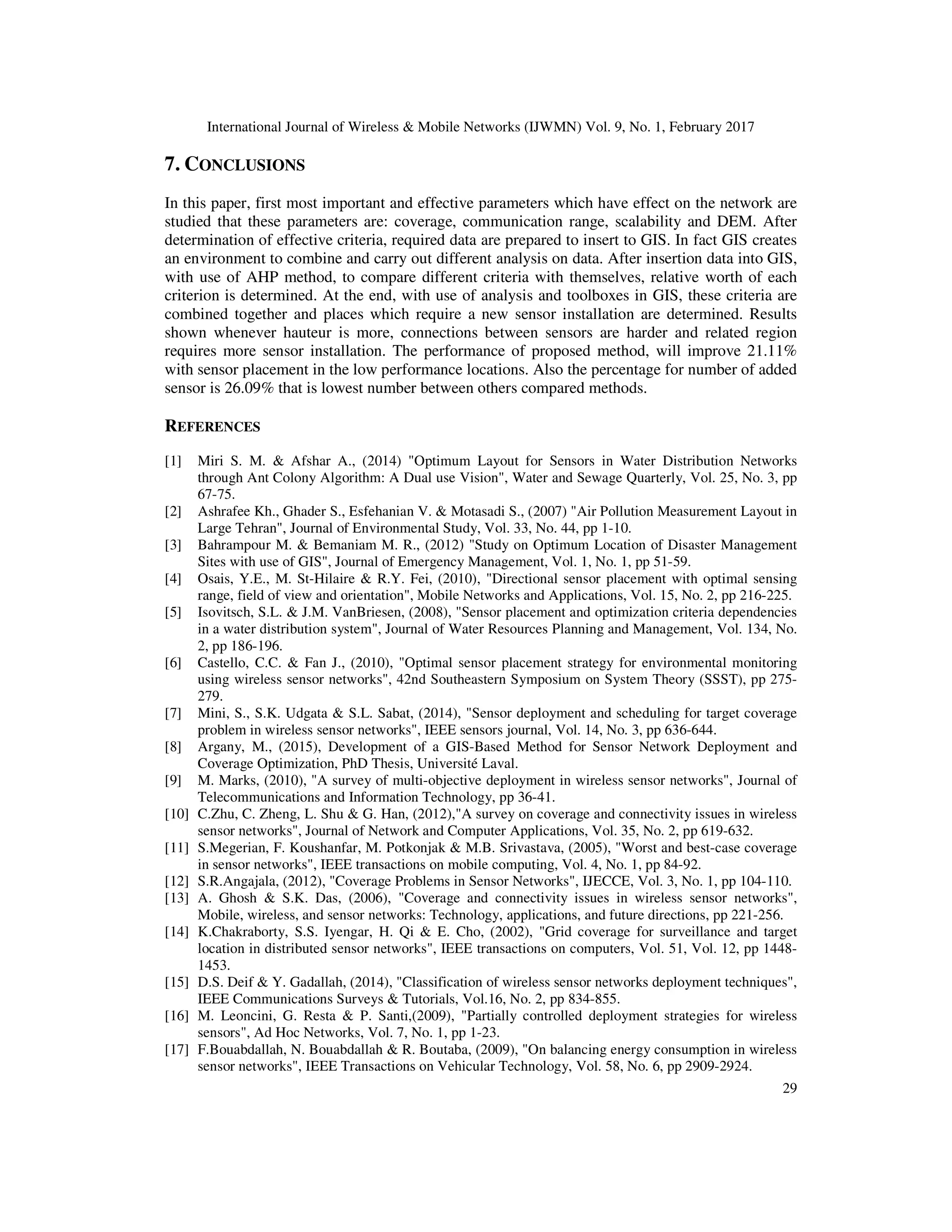 International Journal of Wireless & Mobile Networks (IJWMN) Vol. 9, No. 1, February 2017 29 7. CONCLUSIONS In this paper, first most important and effective parameters which have effect on the network are studied that these parameters are: coverage, communication range, scalability and DEM. After determination of effective criteria, required data are prepared to insert to GIS. In fact GIS creates an environment to combine and carry out different analysis on data. After insertion data into GIS, with use of AHP method, to compare different criteria with themselves, relative worth of each criterion is determined. At the end, with use of analysis and toolboxes in GIS, these criteria are combined together and places which require a new sensor installation are determined. Results shown whenever hauteur is more, connections between sensors are harder and related region requires more sensor installation. The performance of proposed method, will improve 21.11% with sensor placement in the low performance locations. Also the percentage for number of added sensor is 26.09% that is lowest number between others compared methods. REFERENCES [1] Miri S. M. & Afshar A., (2014) "Optimum Layout for Sensors in Water Distribution Networks through Ant Colony Algorithm: A Dual use Vision", Water and Sewage Quarterly, Vol. 25, No. 3, pp 67-75. [2] Ashrafee Kh., Ghader S., Esfehanian V. & Motasadi S., (2007) "Air Pollution Measurement Layout in Large Tehran", Journal of Environmental Study, Vol. 33, No. 44, pp 1-10. [3] Bahrampour M. & Bemaniam M. R., (2012) "Study on Optimum Location of Disaster Management Sites with use of GIS", Journal of Emergency Management, Vol. 1, No. 1, pp 51-59. [4] Osais, Y.E., M. St-Hilaire & R.Y. Fei, (2010), "Directional sensor placement with optimal sensing range, field of view and orientation", Mobile Networks and Applications, Vol. 15, No. 2, pp 216-225. [5] Isovitsch, S.L. & J.M. VanBriesen, (2008), "Sensor placement and optimization criteria dependencies in a water distribution system", Journal of Water Resources Planning and Management, Vol. 134, No. 2, pp 186-196. [6] Castello, C.C. & Fan J., (2010), "Optimal sensor placement strategy for environmental monitoring using wireless sensor networks", 42nd Southeastern Symposium on System Theory (SSST), pp 275- 279. [7] Mini, S., S.K. Udgata & S.L. Sabat, (2014), "Sensor deployment and scheduling for target coverage problem in wireless sensor networks", IEEE sensors journal, Vol. 14, No. 3, pp 636-644. [8] Argany, M., (2015), Development of a GIS-Based Method for Sensor Network Deployment and Coverage Optimization, PhD Thesis, Université Laval. [9] M. Marks, (2010), "A survey of multi-objective deployment in wireless sensor networks", Journal of Telecommunications and Information Technology, pp 36-41. [10] C.Zhu, C. Zheng, L. Shu & G. Han, (2012),"A survey on coverage and connectivity issues in wireless sensor networks", Journal of Network and Computer Applications, Vol. 35, No. 2, pp 619-632. [11] S.Megerian, F. Koushanfar, M. Potkonjak & M.B. Srivastava, (2005), "Worst and best-case coverage in sensor networks", IEEE transactions on mobile computing, Vol. 4, No. 1, pp 84-92. [12] S.R.Angajala, (2012), "Coverage Problems in Sensor Networks", IJECCE, Vol. 3, No. 1, pp 104-110. [13] A. Ghosh & S.K. Das, (2006), "Coverage and connectivity issues in wireless sensor networks", Mobile, wireless, and sensor networks: Technology, applications, and future directions, pp 221-256. [14] K.Chakraborty, S.S. Iyengar, H. Qi & E. Cho, (2002), "Grid coverage for surveillance and target location in distributed sensor networks", IEEE transactions on computers, Vol. 51, Vol. 12, pp 1448- 1453. [15] D.S. Deif & Y. Gadallah, (2014), "Classification of wireless sensor networks deployment techniques", IEEE Communications Surveys & Tutorials, Vol.16, No. 2, pp 834-855. [16] M. Leoncini, G. Resta & P. Santi,(2009), "Partially controlled deployment strategies for wireless sensors", Ad Hoc Networks, Vol. 7, No. 1, pp 1-23. [17] F.Bouabdallah, N. Bouabdallah & R. Boutaba, (2009), "On balancing energy consumption in wireless sensor networks", IEEE Transactions on Vehicular Technology, Vol. 58, No. 6, pp 2909-2924. 