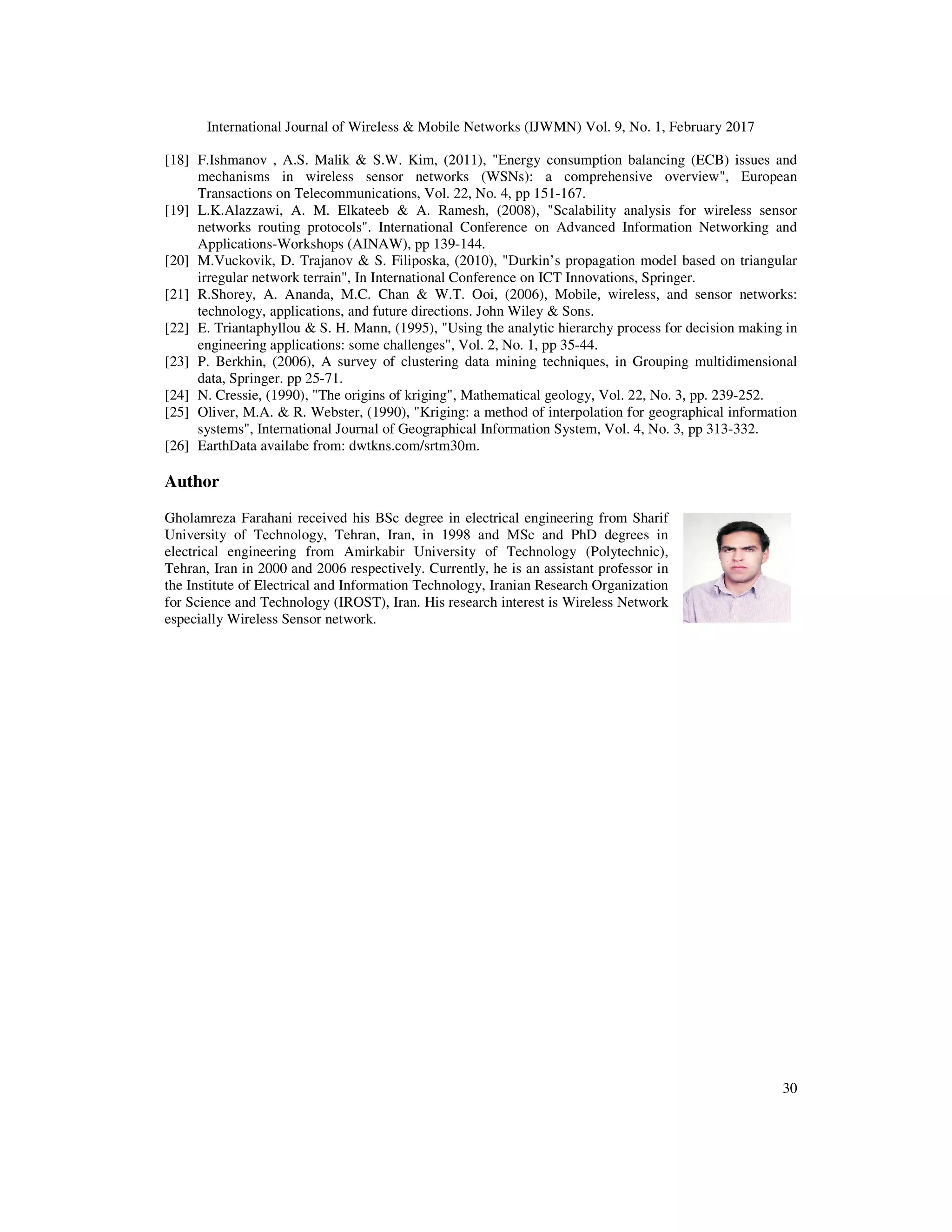 International Journal of Wireless & Mobile Networks (IJWMN) Vol. 9, No. 1, February 2017 30 [18] F.Ishmanov , A.S. Malik & S.W. Kim, (2011), "Energy consumption balancing (ECB) issues and mechanisms in wireless sensor networks (WSNs): a comprehensive overview", European Transactions on Telecommunications, Vol. 22, No. 4, pp 151-167. [19] L.K.Alazzawi, A. M. Elkateeb & A. Ramesh, (2008), "Scalability analysis for wireless sensor networks routing protocols". International Conference on Advanced Information Networking and Applications-Workshops (AINAW), pp 139-144. [20] M.Vuckovik, D. Trajanov & S. Filiposka, (2010), "Durkin’s propagation model based on triangular irregular network terrain", In International Conference on ICT Innovations, Springer. [21] R.Shorey, A. Ananda, M.C. Chan & W.T. Ooi, (2006), Mobile, wireless, and sensor networks: technology, applications, and future directions. John Wiley & Sons. [22] E. Triantaphyllou & S. H. Mann, (1995), "Using the analytic hierarchy process for decision making in engineering applications: some challenges", Vol. 2, No. 1, pp 35-44. [23] P. Berkhin, (2006), A survey of clustering data mining techniques, in Grouping multidimensional data, Springer. pp 25-71. [24] N. Cressie, (1990), "The origins of kriging", Mathematical geology, Vol. 22, No. 3, pp. 239-252. [25] Oliver, M.A. & R. Webster, (1990), "Kriging: a method of interpolation for geographical information systems", International Journal of Geographical Information System, Vol. 4, No. 3, pp 313-332. [26] EarthData availabe from: dwtkns.com/srtm30m. Author Gholamreza Farahani received his BSc degree in electrical engineering from Sharif University of Technology, Tehran, Iran, in 1998 and MSc and PhD degrees in electrical engineering from Amirkabir University of Technology (Polytechnic), Tehran, Iran in 2000 and 2006 respectively. Currently, he is an assistant professor in the Institute of Electrical and Information Technology, Iranian Research Organization for Science and Technology (IROST), Iran. His research interest is Wireless Network especially Wireless Sensor network. 
