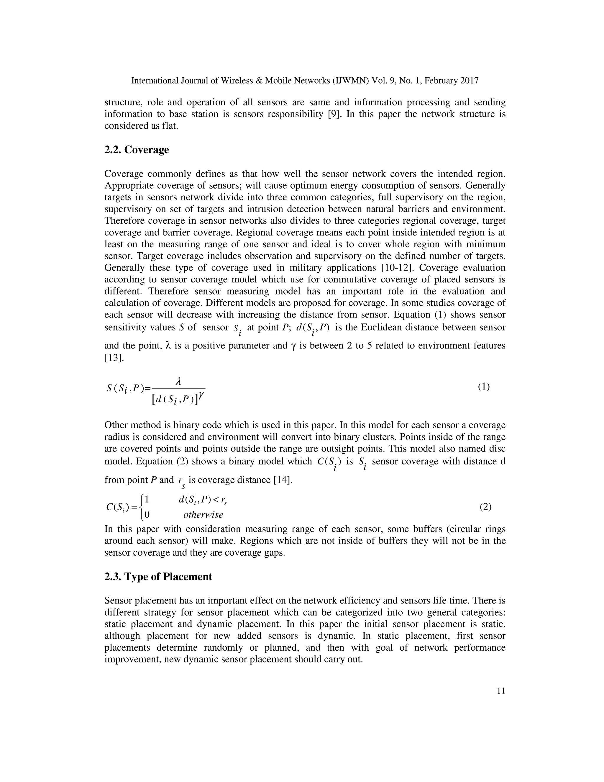 International Journal of Wireless & Mobile Networks (IJWMN) Vol. 9, No. 1, February 2017 11 structure, role and operation of all sensors are same and information processing and sending information to base station is sensors responsibility [9]. In this paper the network structure is considered as flat. 2.2. Coverage Coverage commonly defines as that how well the sensor network covers the intended region. Appropriate coverage of sensors; will cause optimum energy consumption of sensors. Generally targets in sensors network divide into three common categories, full supervisory on the region, supervisory on set of targets and intrusion detection between natural barriers and environment. Therefore coverage in sensor networks also divides to three categories regional coverage, target coverage and barrier coverage. Regional coverage means each point inside intended region is at least on the measuring range of one sensor and ideal is to cover whole region with minimum sensor. Target coverage includes observation and supervisory on the defined number of targets. Generally these type of coverage used in military applications [10-12]. Coverage evaluation according to sensor coverage model which use for commutative coverage of placed sensors is different. Therefore sensor measuring model has an important role in the evaluation and calculation of coverage. Different models are proposed for coverage. In some studies coverage of each sensor will decrease with increasing the distance from sensor. Equation (1) shows sensor sensitivity values S of sensor S i at point P; ( , )d S P i is the Euclidean distance between sensor and the point, λ is a positive parameter and γ is between 2 to 5 related to environment features [13]. [ ] ( , ) ( , ) S S Pi d S Pi λ γ = (1) Other method is binary code which is used in this paper. In this model for each sensor a coverage radius is considered and environment will convert into binary clusters. Points inside of the range are covered points and points outside the range are outsight points. This model also named disc model. Equation (2) shows a binary model which ( )C S i is S i sensor coverage with distance d from point P and r s is coverage distance [14]. 1 ( , ) ( ) 0 i s i d S P r C S otherwise < =   (2) In this paper with consideration measuring range of each sensor, some buffers (circular rings around each sensor) will make. Regions which are not inside of buffers they will not be in the sensor coverage and they are coverage gaps. 2.3. Type of Placement Sensor placement has an important effect on the network efficiency and sensors life time. There is different strategy for sensor placement which can be categorized into two general categories: static placement and dynamic placement. In this paper the initial sensor placement is static, although placement for new added sensors is dynamic. In static placement, first sensor placements determine randomly or planned, and then with goal of network performance improvement, new dynamic sensor placement should carry out. 