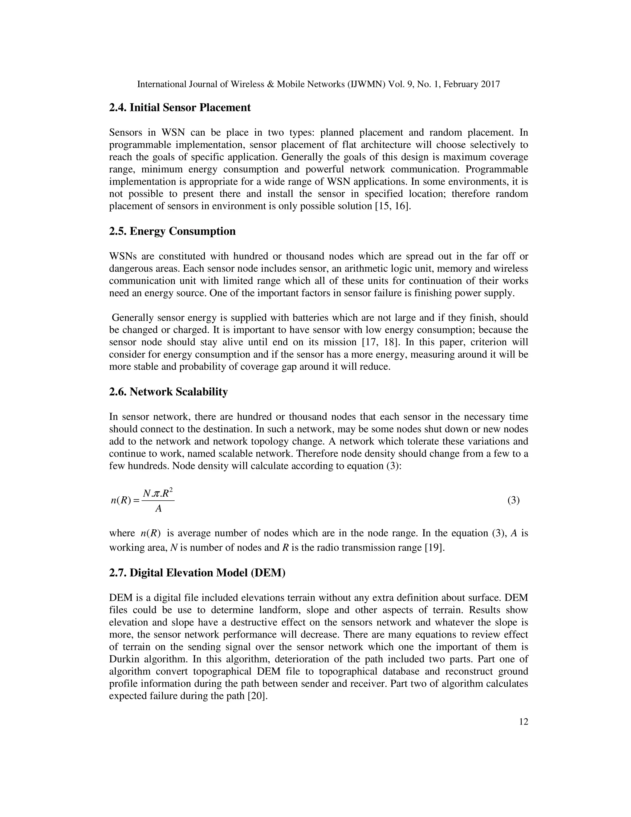 International Journal of Wireless & Mobile Networks (IJWMN) Vol. 9, No. 1, February 2017 12 2.4. Initial Sensor Placement Sensors in WSN can be place in two types: planned placement and random placement. In programmable implementation, sensor placement of flat architecture will choose selectively to reach the goals of specific application. Generally the goals of this design is maximum coverage range, minimum energy consumption and powerful network communication. Programmable implementation is appropriate for a wide range of WSN applications. In some environments, it is not possible to present there and install the sensor in specified location; therefore random placement of sensors in environment is only possible solution [15, 16]. 2.5. Energy Consumption WSNs are constituted with hundred or thousand nodes which are spread out in the far off or dangerous areas. Each sensor node includes sensor, an arithmetic logic unit, memory and wireless communication unit with limited range which all of these units for continuation of their works need an energy source. One of the important factors in sensor failure is finishing power supply. Generally sensor energy is supplied with batteries which are not large and if they finish, should be changed or charged. It is important to have sensor with low energy consumption; because the sensor node should stay alive until end on its mission [17, 18]. In this paper, criterion will consider for energy consumption and if the sensor has a more energy, measuring around it will be more stable and probability of coverage gap around it will reduce. 2.6. Network Scalability In sensor network, there are hundred or thousand nodes that each sensor in the necessary time should connect to the destination. In such a network, may be some nodes shut down or new nodes add to the network and network topology change. A network which tolerate these variations and continue to work, named scalable network. Therefore node density should change from a few to a few hundreds. Node density will calculate according to equation (3): 2 . . ( ) N R n R A π = (3) where ( )n R is average number of nodes which are in the node range. In the equation (3), A is working area, N is number of nodes and R is the radio transmission range [19]. 2.7. Digital Elevation Model (DEM) DEM is a digital file included elevations terrain without any extra definition about surface. DEM files could be use to determine landform, slope and other aspects of terrain. Results show elevation and slope have a destructive effect on the sensors network and whatever the slope is more, the sensor network performance will decrease. There are many equations to review effect of terrain on the sending signal over the sensor network which one the important of them is Durkin algorithm. In this algorithm, deterioration of the path included two parts. Part one of algorithm convert topographical DEM file to topographical database and reconstruct ground profile information during the path between sender and receiver. Part two of algorithm calculates expected failure during the path [20]. 