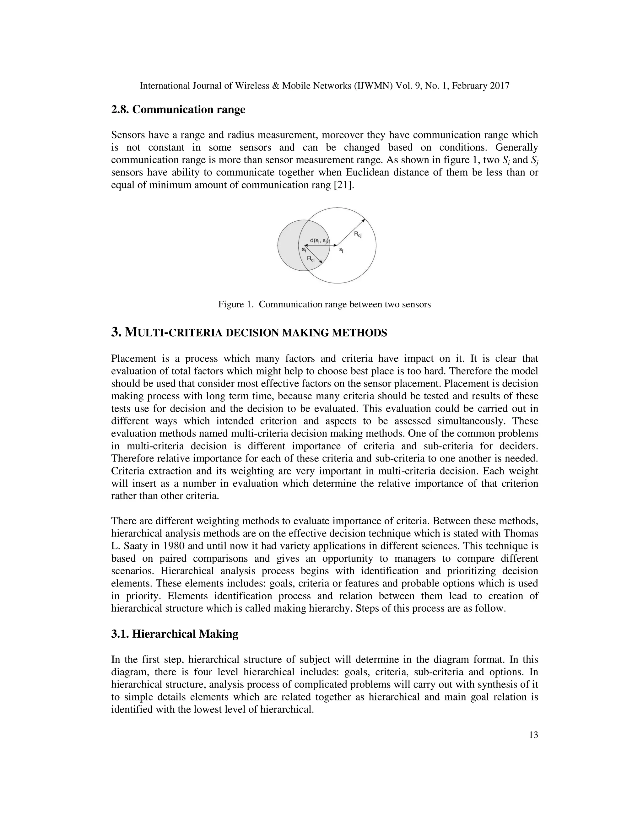 International Journal of Wireless & Mobile Networks (IJWMN) Vol. 9, No. 1, February 2017 13 2.8. Communication range Sensors have a range and radius measurement, moreover they have communication range which is not constant in some sensors and can be changed based on conditions. Generally communication range is more than sensor measurement range. As shown in figure 1, two Si and Sj sensors have ability to communicate together when Euclidean distance of them be less than or equal of minimum amount of communication rang [21]. Figure 1. Communication range between two sensors 3. MULTI-CRITERIA DECISION MAKING METHODS Placement is a process which many factors and criteria have impact on it. It is clear that evaluation of total factors which might help to choose best place is too hard. Therefore the model should be used that consider most effective factors on the sensor placement. Placement is decision making process with long term time, because many criteria should be tested and results of these tests use for decision and the decision to be evaluated. This evaluation could be carried out in different ways which intended criterion and aspects to be assessed simultaneously. These evaluation methods named multi-criteria decision making methods. One of the common problems in multi-criteria decision is different importance of criteria and sub-criteria for deciders. Therefore relative importance for each of these criteria and sub-criteria to one another is needed. Criteria extraction and its weighting are very important in multi-criteria decision. Each weight will insert as a number in evaluation which determine the relative importance of that criterion rather than other criteria. There are different weighting methods to evaluate importance of criteria. Between these methods, hierarchical analysis methods are on the effective decision technique which is stated with Thomas L. Saaty in 1980 and until now it had variety applications in different sciences. This technique is based on paired comparisons and gives an opportunity to managers to compare different scenarios. Hierarchical analysis process begins with identification and prioritizing decision elements. These elements includes: goals, criteria or features and probable options which is used in priority. Elements identification process and relation between them lead to creation of hierarchical structure which is called making hierarchy. Steps of this process are as follow. 3.1. Hierarchical Making In the first step, hierarchical structure of subject will determine in the diagram format. In this diagram, there is four level hierarchical includes: goals, criteria, sub-criteria and options. In hierarchical structure, analysis process of complicated problems will carry out with synthesis of it to simple details elements which are related together as hierarchical and main goal relation is identified with the lowest level of hierarchical. 