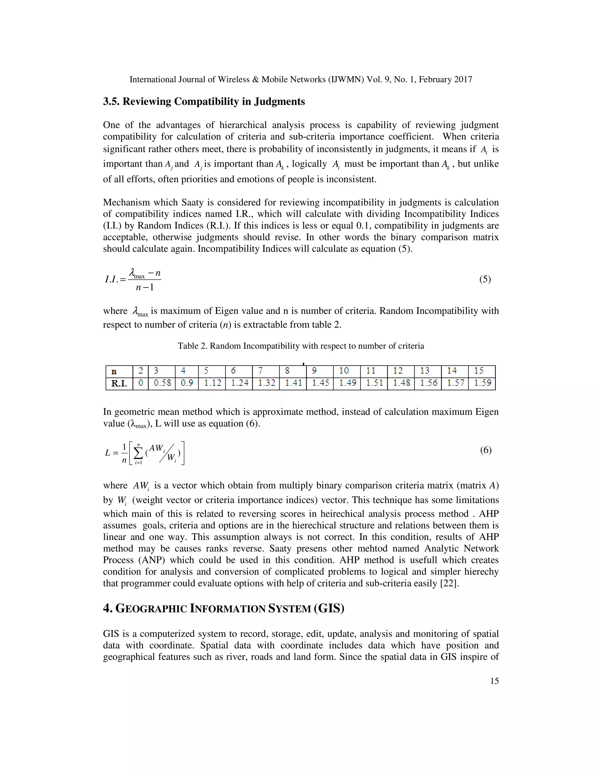 International Journal of Wireless & Mobile Networks (IJWMN) Vol. 9, No. 1, February 2017 15 3.5. Reviewing Compatibility in Judgments One of the advantages of hierarchical analysis process is capability of reviewing judgment compatibility for calculation of criteria and sub-criteria importance coefficient. When criteria significant rather others meet, there is probability of inconsistently in judgments, it means if iA is important than jA and jA is important than kA , logically iA must be important than kA , but unlike of all efforts, often priorities and emotions of people is inconsistent. Mechanism which Saaty is considered for reviewing incompatibility in judgments is calculation of compatibility indices named I.R., which will calculate with dividing Incompatibility Indices (I.I.) by Random Indices (R.I.). If this indices is less or equal 0.1, compatibility in judgments are acceptable, otherwise judgments should revise. In other words the binary comparison matrix should calculate again. Incompatibility Indices will calculate as equation (5). max . . 1 n I I n λ − = − (5) where maxλ is maximum of Eigen value and n is number of criteria. Random Incompatibility with respect to number of criteria (n) is extractable from table 2. Table 2. Random Incompatibility with respect to number of criteria In geometric mean method which is approximate method, instead of calculation maximum Eigen value (λmax), L will use as equation (6).       = ∑= )( 1 1 n i i i W AW n L (6) where iAW is a vector which obtain from multiply binary comparison criteria matrix (matrix A) by iW (weight vector or criteria importance indices) vector. This technique has some limitations which main of this is related to reversing scores in heirechical analysis process method . AHP assumes goals, criteria and options are in the hierechical structure and relations between them is linear and one way. This assumption always is not correct. In this condition, results of AHP method may be causes ranks reverse. Saaty presens other mehtod named Analytic Network Process (ANP) which could be used in this condition. AHP method is usefull which creates condition for analysis and conversion of complicated problems to logical and simpler hierechy that programmer could evaluate options with help of criteria and sub-criteria easily [22]. 4. GEOGRAPHIC INFORMATION SYSTEM (GIS) GIS is a computerized system to record, storage, edit, update, analysis and monitoring of spatial data with coordinate. Spatial data with coordinate includes data which have position and geographical features such as river, roads and land form. Since the spatial data in GIS inspire of 