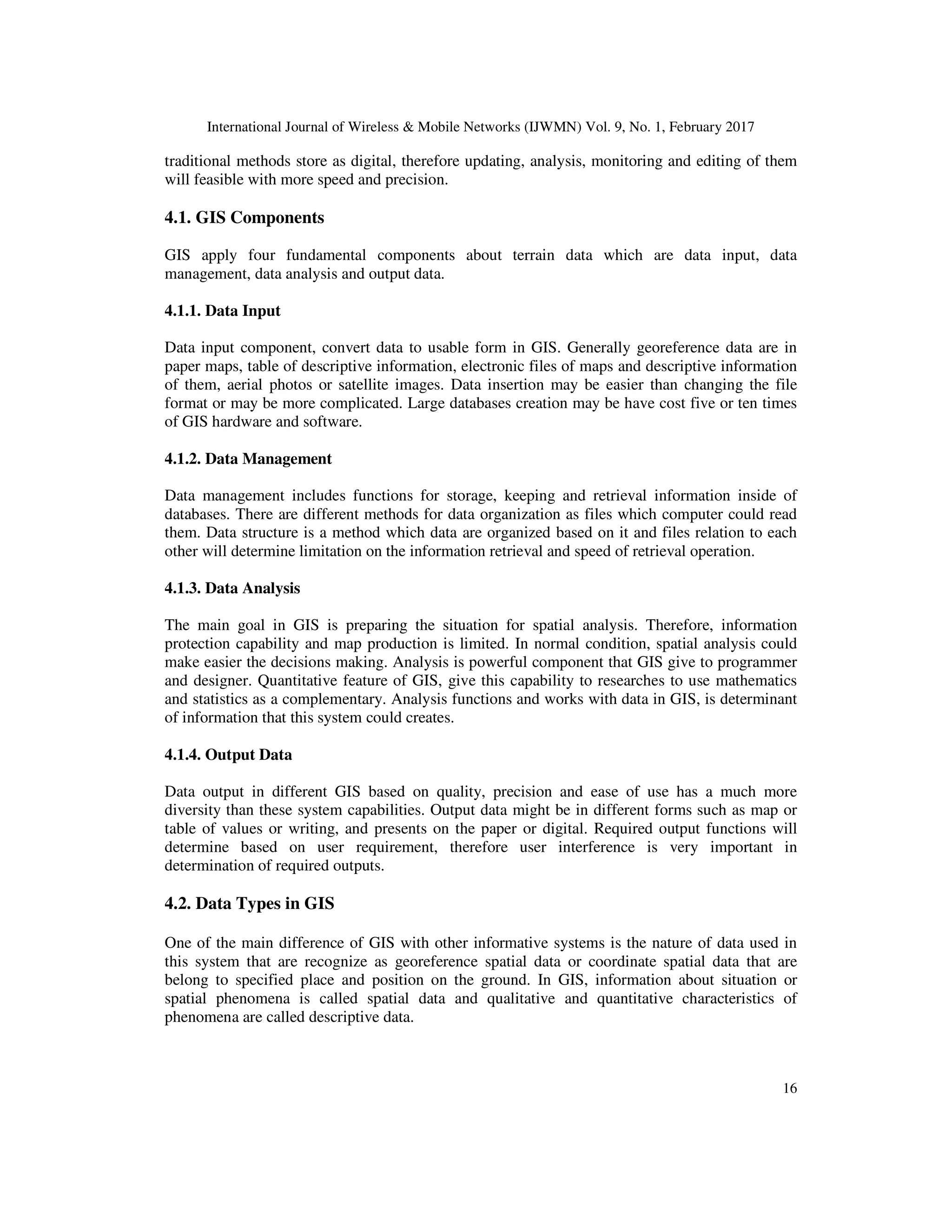 International Journal of Wireless & Mobile Networks (IJWMN) Vol. 9, No. 1, February 2017 16 traditional methods store as digital, therefore updating, analysis, monitoring and editing of them will feasible with more speed and precision. 4.1. GIS Components GIS apply four fundamental components about terrain data which are data input, data management, data analysis and output data. 4.1.1. Data Input Data input component, convert data to usable form in GIS. Generally georeference data are in paper maps, table of descriptive information, electronic files of maps and descriptive information of them, aerial photos or satellite images. Data insertion may be easier than changing the file format or may be more complicated. Large databases creation may be have cost five or ten times of GIS hardware and software. 4.1.2. Data Management Data management includes functions for storage, keeping and retrieval information inside of databases. There are different methods for data organization as files which computer could read them. Data structure is a method which data are organized based on it and files relation to each other will determine limitation on the information retrieval and speed of retrieval operation. 4.1.3. Data Analysis The main goal in GIS is preparing the situation for spatial analysis. Therefore, information protection capability and map production is limited. In normal condition, spatial analysis could make easier the decisions making. Analysis is powerful component that GIS give to programmer and designer. Quantitative feature of GIS, give this capability to researches to use mathematics and statistics as a complementary. Analysis functions and works with data in GIS, is determinant of information that this system could creates. 4.1.4. Output Data Data output in different GIS based on quality, precision and ease of use has a much more diversity than these system capabilities. Output data might be in different forms such as map or table of values or writing, and presents on the paper or digital. Required output functions will determine based on user requirement, therefore user interference is very important in determination of required outputs. 4.2. Data Types in GIS One of the main difference of GIS with other informative systems is the nature of data used in this system that are recognize as georeference spatial data or coordinate spatial data that are belong to specified place and position on the ground. In GIS, information about situation or spatial phenomena is called spatial data and qualitative and quantitative characteristics of phenomena are called descriptive data. 