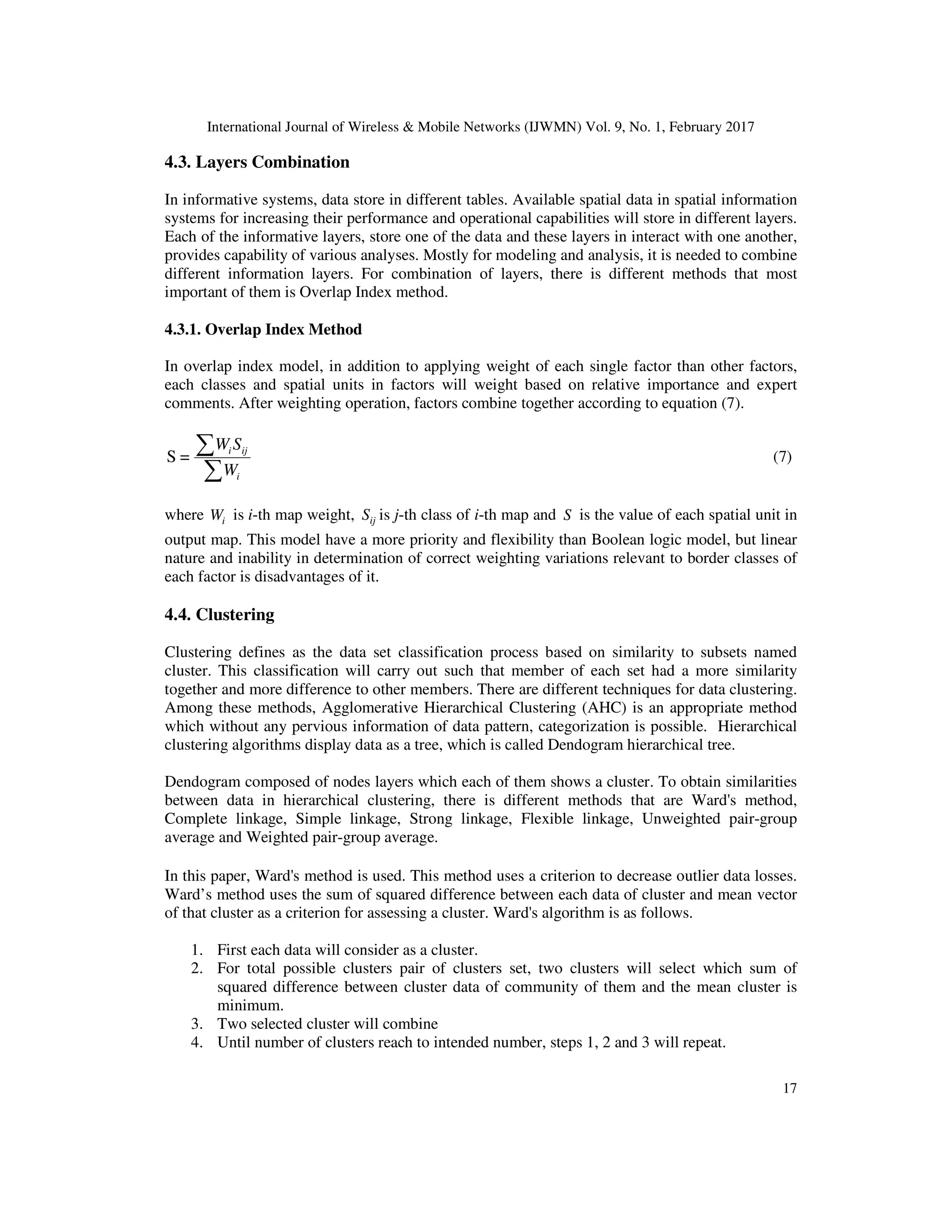 International Journal of Wireless & Mobile Networks (IJWMN) Vol. 9, No. 1, February 2017 17 4.3. Layers Combination In informative systems, data store in different tables. Available spatial data in spatial information systems for increasing their performance and operational capabilities will store in different layers. Each of the informative layers, store one of the data and these layers in interact with one another, provides capability of various analyses. Mostly for modeling and analysis, it is needed to combine different information layers. For combination of layers, there is different methods that most important of them is Overlap Index method. 4.3.1. Overlap Index Method In overlap index model, in addition to applying weight of each single factor than other factors, each classes and spatial units in factors will weight based on relative importance and expert comments. After weighting operation, factors combine together according to equation (7). ∑ ∑ i iji W SW =S (7) where iW is i-th map weight, ijS is j-th class of i-th map and S is the value of each spatial unit in output map. This model have a more priority and flexibility than Boolean logic model, but linear nature and inability in determination of correct weighting variations relevant to border classes of each factor is disadvantages of it. 4.4. Clustering Clustering defines as the data set classification process based on similarity to subsets named cluster. This classification will carry out such that member of each set had a more similarity together and more difference to other members. There are different techniques for data clustering. Among these methods, Agglomerative Hierarchical Clustering (AHC) is an appropriate method which without any pervious information of data pattern, categorization is possible. Hierarchical clustering algorithms display data as a tree, which is called Dendogram hierarchical tree. Dendogram composed of nodes layers which each of them shows a cluster. To obtain similarities between data in hierarchical clustering, there is different methods that are Ward's method, Complete linkage, Simple linkage, Strong linkage, Flexible linkage, Unweighted pair-group average and Weighted pair-group average. In this paper, Ward's method is used. This method uses a criterion to decrease outlier data losses. Ward’s method uses the sum of squared difference between each data of cluster and mean vector of that cluster as a criterion for assessing a cluster. Ward's algorithm is as follows. 1. First each data will consider as a cluster. 2. For total possible clusters pair of clusters set, two clusters will select which sum of squared difference between cluster data of community of them and the mean cluster is minimum. 3. Two selected cluster will combine 4. Until number of clusters reach to intended number, steps 1, 2 and 3 will repeat. 