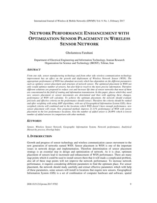International Journal of Wireless & Mobile Networks (IJWMN) Vol. 9, No. 1, February 2017
DOI:10.5121/ijwmn.2017.9702 9
NETWORK PERFORMANCE ENHANCEMENT WITH
OPTIMIZATION SENSOR PLACEMENT IN WIRELESS
SENSOR NETWORK
Gholamreza Farahani
Department of Electrical Engineering and Information Technology, Iranian Research
Organization for Science and Technology (IROST), Tehran, Iran
ABSTRACT
From one side, sensor manufacturing technology and from other side wireless communication technology
improvement has an effect on the growth and deployment of Wireless Network Sensor (WSN). The
appropriate performance of WSN has abundant necessity which has dependent on the different parameters
such as optimize sensor placement and structure of network sensor. The optimized placement in WSN not
only would optimize number of sensors, but also help to reach to the more precise information. Therefore
different solutions are proposed to reduce cost and increase life time of sensor networks that most of them
are concentrated in the field of routing and information transmission. In this paper, places which they need
new sensors placement or sensor movements are determined and then with applying these changes,
performance of WSN will calculate. To achieve the optimum placement, the network should evaluate
precisely and effective criteria on the performance should extract. Therefore the criteria should be ranked
and after weighting with using AHP algorithms, with use of Geographical Information System (GIS), these
weighted criteria will combined and in the locations which WSN doesn’t have enough performance, new
sensor placement will create. New proposed method, improve 21.11% performance of WSN with sensor
placement in the low performance locations. Also the number of added sensor is 26.09% which is lowest
number of added sensors in comparison with other methods.
KEYWORDS
Sensor, Wireless Sensor Network, Geographic Information System, Network performance, Analytical
Hierarchy process, Overlap Index
1. INTRODUCTION
Growth and progress of sensor technology and wireless communication causes movement to the
new generation of networks named WSN. Sensor placement in WSN is one of the important
issues in network design and implementation. Therefore determination of sensor placement
strategy is an essential step in design and optimization of network. As it is clear, optimum
placement of sensors lead to increment and enhancement of WSN performance. There are many
map points which it could be used to install sensors there that it will made a complicated problem,
also all of these map points will not improve the network performance. To increase network
performance, it requires considering different parameters to find the optimum place. For sensor
placement, the network should study carefully and extract effective parameters which with help
of these parameters, some sensors will install in locations that require new sensors. Geographical
Information System (GIS) is a set of combination of computer hardware and software, spatial
 