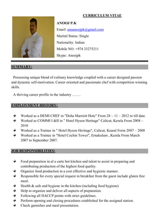 CURRICULUM VITAE
ANOOJ P.K
Email: anuanoojpk@gmail.com
Marital Status: Single
Nationality: Indian
Mobile NO: +974 33275211
Skype: Anoojpk
SUMMARY:
Possessing unique blend of culinary knowledge coupled with a career designed passion
and dynamic self-motivation. Career oriented and passionate chef with competition winning
skills.
A thriving career profile in the industry …….
EMPLOYMENT HISTORY:
Worked as a DEMI CHEF in "Doha Marriott Hote" From 28 – 11 – 2012 to till date.
Worked as COMMI I &II in " Hotel Hyson Heritage" Calicut, Kerala From 2008 –
2010
Worked as a Trainee in " Hotel Hyson Heritage", Calicut, Kearal Form 2007 – 2008
Worked as a Trainee in "Hotel Cochin Tower", Ernakulum , Kerala From March
2007 to September 2007.
JOB RESPONSIBILITIES:
Food preparation in al a carte hot kitchen and talent to assist in preparing and
contributing production of the highest food quality.
Organize food production in a cost effective and hygienic manner.
Responsible for every special request in breakfast from the guest include gluten free
meal.
Health & safe and hygiene in the kitchen (including food hygiene)
Help to organize and deliver all aspects of preparation.
Following all HACCP points with strict guidelines.
Perform opening and closing procedures established for the assigned station.
Check garnishes and meal presentation.
 