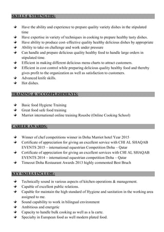 SKILLS & STRENGTHS:
Have the ability and experience to prepare quality variety dishes in the stipulated
time
Have expertise in variety of techniques in cooking to prepare healthy tasty dishes.
Have ability to produce cost–effective quality healthy delicious dishes by appropriate
Ability to take on challenge and work under pressure
Can handle and prepare delicious quality healthy food to handle large orders in
stipulated time.
Efficient in making different delicious menu charts to attract customers.
Efficient in cost control while preparing delicious quality healthy food and thereby
gives profit to the organization as well as satisfaction to customers.
Advanced knife skills.
Hot dishes.
TRAINING & ACCOMPLISHMENTS:
Basic food Hygiene Training
Great food safe food training
Marriot international online training Rouxbe (Online Cooking School)
CAREER AWARDS:
Winner of chef competitions winner in Doha Marriot hotel Year 2015
Certificate of appreciation for giving an excellent service with CHI AL SHAQAB
EVENTS 2015 – international equestrian Competition Doha – Qatar
Certificate of appreciation for giving an excellent services with CHI AL SHAQAB
EVENTS 2014 – international equestrian competition Doha – Qatar
Timeout Doha Restaurant Awards 2013 highly commented Best Bruch
KEY SKILLS INCLUDE:
Technically sound in various aspects of kitchen operations & management.
Capable of excellent public relations.
Capable for maintain the high standard of Hygiene and sanitation in the working area
assigned to me.
Sound capability to work in bilingual environment
Ambitious and energetic
Capacity to handle bulk cooking as well as a la carte.
Specialty in European food as well modern plated food.
 