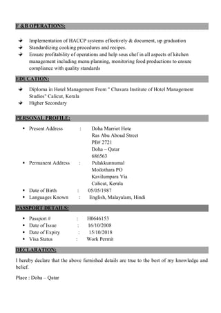 F &B OPERATIONS:
Implementation of HACCP systems effectively & document, up graduation
Standardizing cooking procedures and recipes.
Ensure profitability of operations and help sous chef in all aspects of kitchen
management including menu planning, monitoring food productions to ensure
compliance with quality standards
EDUCATION:
Diploma in Hotel Management From " Chavara Institute of Hotel Management
Studies" Calicut, Kerala
Higher Secondary
PERSONAL PROFILE:
 Present Address : Doha Marriot Hote
Ras Abu Aboud Street
PB# 2721
Doha – Qatar
686563
 Permanent Address : Pulakkunnumal
Moilothara PO
Kavilumpara Via
Calicut, Kerala
 Date of Birth : 05/05/1987
 Languages Known : English, Malayalam, Hindi
PASSPORT DETAILS:
 Passport # : H0646153
 Date of Issue : 16/10/2008
 Date of Expiry : 15/10/2018
 Visa Status : Work Permit
DECLARATION:
I hereby declare that the above furnished details are true to the best of my knowledge and
belief.
Place : Doha – Qatar
 