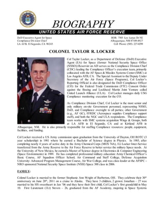 BIOGRAPHY
UNITED STATES AIR FORCE RESERVE
DoD Executive Agent for Space HOR: 7505 Los Lunas Dr NE
Compliance Division Chief Albuquerque, NM 87109-4927
LA AFB, El Segundo, CA 90245 Cell Phone: (505) 227-0299
COLONEL TAYLOR R. LOCKER
Col Taylor Locker, as a Department of Defense (DoD) Executive
Agent (EA) for Space (former National Security Space Office
(NSSO)) Reservist on AD serves as the Compliance Division Chief
(CDC) leading the Compliance Officer’s execution team, primarily
collocated with the AF Space & Missiles Systems Center (SMC) at
Los Angeles AFB, CA. The Special Assistant to the Deputy Under
Secretary of the Air Force (Space Programs), Col Locker’s
Reporting Official is also designated the DoD Compliance Officer
(CO) for the Federal Trade Commission (FTC) Consent Order
against the Boeing and Lockheed Martin Joint Venture called
United Launch Alliance (ULA). Col Locker manages daily USG
Compliance monitoring execution for the CO.
As Compliance Division Chief, Col Locker is the most senior and
only military on-site Government personnel, representing NSSO,
DoD, and Compliance oversight to all parties; other Government
(e.g., AF GC), FFRDC (Aerospace supplies Compliance support
staff), and both the NGC and ULA respondents. The Compliance
team works with SMC systems acquisition Wings & Groups, both
at LA AFB in El Segundo, CA and at Kirtland AFB in
Albuquerque, NM. He is also primarily responsible for staffing Compliance resources: people, equipment,
facilities, and funding.
Col Locker received a US Army commission upon graduation from the University of Dayton, OH ROTC (3
year scholarship) in 1981 where he earned a Bachelor of Science degree in Physics. In 1985, after
completing nearly 4 years of active duty in the Army Chemical Corps (MOS 74A), 1Lt Locker Inter-Service
transferred from the Army Reserve to the Air Force Reserve to better service the military Space needs. At
the University of New Mexico, he earned a Master of Science degree in Electronics & Computer Engineering
(Space Environments) in 1989. He has completed professional military education: Army Chemical Officer’s
Basic Course, AF Squadron Officer School, Air Command and Staff College, Defense Acquisition
University: Advanced Program Management Course, Air War College, and was class leader at the AFSPC -
NRO sponsored National Security Space Institute (NSSI) Space 300 class in 2006.
FAMILY:
Colonel Locker is married to the former Stephanie Ann Wright of Barberton, OH. They celebrate their 30th
anniversary on June 20th
, 2011 on a cruise to Alaska. They have 3 children, 2 grown: Jonathan – 27 was
married to his HS sweetheart in Jan ’06 and they have their first child, Col Locker’s first grandchild in May
10. First Lieutenant (1Lt) Steven – 26, graduated from the AF Academy, majoring in Space Systems
 