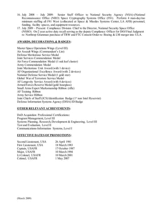 (March 2009)
16. July 2008 – July 2009: Senior Staff Officer to National Security Agency (NSA)-(National
Reconnaissance Office (NRO) Space Cryptography Systems Office (F81). Perform 4 man-day/mo
minimum staffing all F81 West (collocated at Space & Missiles Systems Center, LA AFB) personnel,
funding, facility spaces, and equipment resources.
17. July 2009 – Present: Compliance Division Chief to the Director, National Security Space Office
(NSSO). On 2 year active duty recall serving as the deputy Compliance Officer for DOJ Final Judgment
re: Northrop Grumman purchase of TRW and FTC Consent Order re: Boeing & LM merger into ULA.
AWARDS, DECORATIONS,& BADGES:
Master Space Operations Wings (Level III)
Air Assault Wings (Commandant’s List)
Defense Meritorious Service Medal
Joint Services Commendation Medal
Air Force Commendation Medal (1 oak leaf cluster)
Army Commendation Medal
Joint Meritorious Unit Award (with 1 device)
AF Organizational Excellence Award (with 2 devices)
National Defense Service Medal (1 gold star)
Global War of Terrorism Service Medal
AF Longevity Service Award (with 4 devices)
Armed Forces Reserve Medal(gold hourglass)
Small Arms Expert Marksmanship Ribbon (rifle)
AF Training Ribbon
Army Service Ribbon
Joint Chiefs of Staff (JCS) Identification Badge (1st
non Intel Reservist)
Defense Information Systems Agency (DISA) ID Badge
OTHER RELEVANT ACHIEVEMENTS:
DoD Acquisition Professional Certifications:
Program Management, Level III
Systems Planning, Research,Development & Engineering, Level III
Test and Evaluation, Level II
Communications-Information Systems, Level I
EFFECTIVE DATES OF PROMOTIONS:
Second Lieutenant, USA 26 April 1981
First Lieutenant, USA 18 March 1983
Captain, USAFR 17 October 1987
Major, USAFR 10 March 1994
Lt Colonel, USAFR 10 March 2001
Colonel, USAFR 1 May 2007
 