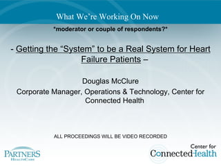 What We’re Working On Now
           *moderator or couple of respondents?*


- Getting the “System” to be a Real System for Heart
                   Failure Patients –

                   Douglas McClure
 Corporate Manager, Operations & Technology, Center for
                    Connected Health



           ALL PROCEEDINGS WILL BE VIDEO RECORDED
 