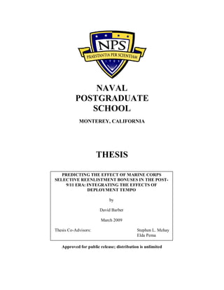 NAVAL
POSTGRADUATE
SCHOOL
MONTEREY, CALIFORNIA
THESIS
Approved for public release; distribution is unlimited
PREDICTING THE EFFECT OF MARINE CORPS
SELECTIVE REENLISTMENT BONUSES IN THE POST-
9/11 ERA: INTEGRATING THE EFFECTS OF
DEPLOYMENT TEMPO
by
David Barber
March 2009
Thesis Co-Advisors: Stephen L. Mehay
Elda Pema
 