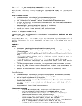 2) Name of the Industry: PRIMACY INDUTRIES LIMITED(MVP International group, USA)
Previously worked in M/s. Primacy Industries Limited, Bangalore as QA&QC cum PD Executive from June 2010 to April
2011.
QA-QC & Product Development:
• Preparing of samples or Product Matching according to Marketing team request
• Customer communication for the feedback from Customers and Marketing team
• Plant Audits and production monitoring at factories. Finished goods approval before releasing lots.
• Correlating of Technical data into internal specifications, Preparation of Specs and verification of specs and on
time releasing for Production
• New suppliers audits, new samples analysis (raw or packing) and giving feedback
• Sensory evaluation of Flavours, Finished goods and ingredients
• Assisting plants in US FDA – Product filings, HACCP, BRC, Kosher certifications.
3) Name of the Industry: REITZEL INDIA PVT.LTD
Previously worked in M/s. Reitzel India Private Ltd Kunigal, Bangalore as Quality Supervisor, QA&QC cum Food Safety
Officer from June 2007 to June 2010.
Company Profile: Reitzel India is a Swiss based food industry, which is dealing with processing of Gherkins (A type of
Cucumber) and Vegetables. MNC, A 100% EOU Company which is BRC, HACCP certified based at Kunigal near to
Bangalore.
JOB PROFILE:
Quality:
• Responsible for Raw materials, Packing materials and finished goods releasing.
• Preparation and Revising of Raw materials, packing materials and finished goods specifications according to
Customer requirement.
• Preparation of QC reports, finished product reports, Weekly Review Meeting and Management Review Meeting
reports.
• Internal departments auditing, Supplier audits, co ordination and supporting in BRC, HACCP audits and
Customer audits (Tesco, Kosher).
• Incident reports, Rejection notes, Deviation notes and CAPA raising and reporting to QA/QC in charge.
• External Lab communication and coordinating with Raw and Packing materials suppliers related to quality
concerns
• Conducting Training programmes like Food Safety, Good Hygienic practices and Good Laboratory practices etc.
• Assisting to In charge in handling customer complaints through traceability, taking corrective action and
preventive action
• Monitoring of Pest control activities, ETP, Online Supervisors activities and laboratory daily activities
Product Development:
• Preparing of samples or Product Matching according to Customer request or Reitzel Marketing team request
• Customer communication for the feedback from Customers and Marketing team
• Shelf life studies for Finished goods and Process validation
• Correlating of Technical data into internal specifications, Preparation of Specs and verification of specs and on
time releasing for Production
• New suppliers audits, new samples analysis(raw or packing) and giving feed back to QA-QC and Purchase
departments
• Sensory evaluation of Flavours, Finished goods and ingredients
Achievements in Reitzel India:
• Trained by Mr.Joel(Reitzel Swiss R&D Head)regarding to Product development activities
• Faced BRC Audits and other customer audits like TESCO, DOLLAR GENEARL, etc.
• Products developed for Gulf and Federated Food shows participation and we got trail orders
• Handling of QA-QC activities and Product development activities
• Project handled in Reitzel - Validation of Flash pasteurisation for Recapped products
• Selected as a HACCP team member in Reitzel India within short span of time
• Handling product development responsibilities within short period time and First Sample prepared
by me was approved by Migros Super market in Swiss and we got order 10 fcls
• Product prepared for Bonduelle-Russia matched with their product samples by first trail
 