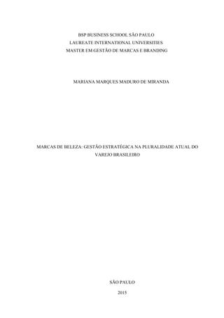 BSP BUSINESS SCHOOL SÃO PAULO
LAUREATE INTERNATIONAL UNIVERSITIES
MASTER EM GESTÃO DE MARCAS E BRANDING
MARIANA MARQUES MADURO DE MIRANDA
MARCAS DE BELEZA: GESTÃO ESTRATÉGICA NA PLURALIDADE ATUAL DO
VAREJO BRASILEIRO
SÃO PAULO
2015
 