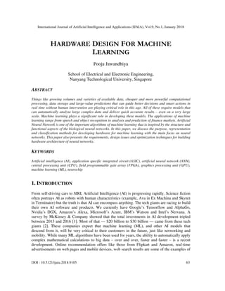 International Journal of Artificial Intelligence and Applications (IJAIA), Vol.9, No.1, January 2018
DOI : 10.5121/ijaia.2018.9105 63
HARDWARE DESIGN FOR MACHINE
LEARNING
Pooja Jawandhiya
School of Electrical and Electronic Engineering,
Nanyang Technological University, Singapore
ABSTRACT
Things like growing volumes and varieties of available data, cheaper and more powerful computational
processing, data storage and large-value predictions that can guide better decisions and smart actions in
real time without human intervention are playing critical role in this age. All of these require models that
can automatically analyse large complex data and deliver quick accurate results – even on a very large
scale. Machine learning plays a significant role in developing these models. The applications of machine
learning range from speech and object recognition to analysis and prediction of finance markets. Artificial
Neural Network is one of the important algorithms of machine learning that is inspired by the structure and
functional aspects of the biological neural networks. In this paper, we discuss the purpose, representation
and classification methods for developing hardware for machine learning with the main focus on neural
networks. This paper also presents the requirements, design issues and optimization techniques for building
hardware architecture of neural networks.
KEYWORDS
Artificial intelligence (AI), application specific integrated circuit (ASIC), artificial neural network (ANN),
central processing unit (CPU), field programmable gate array (FPGA), graphics processing unit (GPU),
machine learning (ML), neurochip
1. INTRODUCTION
From self-driving cars to SIRI, Artificial Intelligence (AI) is progressing rapidly. Science fiction
often portrays AI as robots with human characteristics (example, Ava in Ex Machina and Skynet
in Terminator) but the truth is that AI can encompass anything. The tech giants are racing to build
their own AI software and products. We currently have Google’s Tensorflow and AlphaGo,
Nvidia’s DGX, Amazon’s Alexa, Microsoft’s Azure, IBM’s Watson and Intel’s Nervana. A
survey by McKinsey & Company showed that the total investments in AI development tripled
between 2013 and 2016 [1]. Most of that — $20 billion to $30 billion — came from these tech
giants [2]. These companies expect that machine learning (ML), and other AI models that
descend from it, will be very critical to their customers in the future, just like networking and
mobility. While many ML algorithms have been used for years, the ability to automatically apply
complex mathematical calculations to big data – over and over, faster and faster – is a recent
development. Online recommendation offers like those from Flipkart and Amazon, real-time
advertisements on web pages and mobile devices, web search results are some of the examples of
 