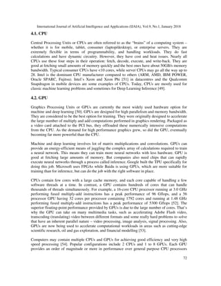 International Journal of Artificial Intelligence and Applications (IJAIA), Vol.9, No.1, January 2018
72
4.1. CPU
Central Processing Units or CPUs are often referred to as the “brains” of a computing system –
whether it is for mobile, tablet, consumer (laptop/desktop), or enterprise servers. They are
extremely flexible in terms of programmability, and handling workloads. They do fast
calculations and have dynamic circuitry. However, they have cost and heat issues. Nearly all
CPUs use these four steps in their operation: fetch, decode, execute, and write-back. They are
good at fetching small amounts of memory quickly and the best ones have about 50GB/s memory
bandwidth. Typical consumer CPUs have <10 cores, while server CPUs may go all the way up to
28. Intel is the dominant CPU manufacturer compared to others (ARM, AMD, IBM POWER,
Oracle SPARC, Fujitsu). Intel’s Xeon and Xeon Phi [51] in datacentres and the Qualcomm
Snapdragon in mobile devices are some examples of CPUs. Today, CPUs are mostly used for
classic machine learning problems and sometimes for Deep Learning Inference [49].
4.2. GPU
Graphics Processing Units or GPUs are currently the most widely used hardware option for
machine and deep learning [50]. GPUs are designed for high parallelism and memory bandwidth.
They are considered to be the best option for training. They were originally designed to accelerate
the large number of multiply and add computations performed in graphics rendering. Packaged as
a video card attached to the PCI bus, they offloaded these numerically intensive computations
from the CPU. As the demand for high performance graphics grew, so did the GPU, eventually
becoming far more powerful than the CPU.
Machine and deep learning involves lot of matrix multiplications and convolutions. GPUs can
provide an energy-efficient means of juggling the complex array of calculations required to train
a neural network. This means they can train more neural networks with less hardware. GPU is
good at fetching large amounts of memory. But companies also need chips that can rapidly
execute neural networks through a process called inference. Google built the TPU specifically for
doing this job. Microsoft uses FPGAs while Baidu is using GPUs, which are more suitable for
training than for inference, but can do the job with the right software in place.
CPUs contain few cores with a large cache memory, and each core capable of handling a few
software threads at a time. In contrast, a GPU contains hundreds of cores that can handle
thousands of threads simultaneously. For example, a 16-core CPU processor running at 3.0 GHz
performing fused multiply-add instructions has a peak performance of 96 Gflops, and a 56
processor GPU having 32 cores per processor containing 1792 cores and running at 1.48 GHz
performing fused multiply-add instructions has a peak performance of 5300 Gflops [52]. The
superior floating-point performance provided by GPUs is due to the large number of cores. That’s
why the GPU can take on many multimedia tasks, such as accelerating Adobe Flash video,
transcoding (translating) video between different formats and some really hard problems to solve
that have an inherent parallel nature – video processing, image analysis, signal processing. Also,
GPUs are now being used to accelerate computational workloads in areas such as cutting-edge
scientific research, oil and gas exploration, and financial modelling [53].
Computers may contain multiple CPUs and GPUs for achieving good efficiency and very high
speed processing [54]. Popular configurations include 2 CPUs and 1 to 8 GPUs. Each GPU
provides an order of magnitude or more in performance over general purpose CPU processors
 
