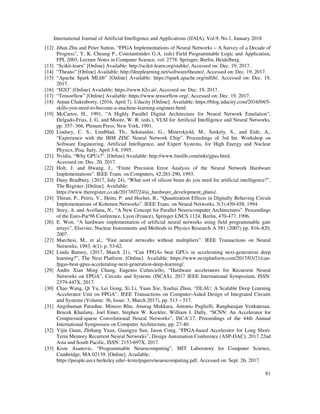 International Journal of Artificial Intelligence and Applications (IJAIA), Vol.9, No.1, January 2018
81
[12] Jihan Zhu and Peter Sutton, “FPGA Implementations of Neural Networks – A Survey of a Decade of
Progress”, Y. K. Cheung P., Constantinides G.A. (eds) Field Programmable Logic and Application,
FPL 2003, Lecture Notes in Computer Science, vol. 2778. Springer, Berlin, Heidelberg.
[13] “Scikit-learn” [Online] Available: http://scikit-learn.org/stable/, Accessed on: Dec. 19, 2017.
[14] “Theano” [Online] Available: http://deeplearning.net/software/theano/, Accessed on: Dec. 19, 2017.
[15] “Apache Spark MLlib” [Online] Available: https://spark.apache.org/mllib/, Accessed on: Dec. 19,
2017.
[16] “H2O” [Online] Available: https://www.h2o.ai/, Accessed on: Dec. 19, 2017.
[17] “Tensorflow” [Online] Available: https://www.tensorflow.org/, Accessed on: Dec. 19, 2017.
[18] Arpan Chakraborty, (2016, April 7). Udacity [Online]. Available: https://blog.udacity.com/2016/04/5-
skills-you-need-to-become-a-machine-learning-engineer.html.
[19] McCartor, H., 1991, “A Highly Parallel Digital Architecture for Neural Network Emulation”,
Delgado-Frias, J. G. and Moore, W. R. (eds.), VLSI for Artificial Intelligence and Neural Networks,
pp. 357- 366, Plenum Press, New York, 1991.
[20] Lindsey, C. S., Lindblad, Th., Sekniaidze, G., Minerskjold, M., Szekely, S., and Eide, A.,
“Experience with the IBM ZISC Neural Network Chip”. Proceedings of 3rd Int. Workshop on
Software Engineering, Artificial Intelligence, and Expert Systems, for High Energy and Nuclear
Physics, Pisa, Italy, April 3-8, 1995.
[21] Nvidia, “Why GPUs?”. [Online] Available: http://www.fmslib.com/mkt/gpus.html,
Accessed on: Dec. 20, 2017.
[22] Holt, J. and Hwang, J., “Finite Precision Error Analysis of the Neural Network Hardware
Implementations”. IEEE Trans. on Computers, 42:281-290, 1993.
[23] Dany Bradbury, (2017, July 24), “What sort of silicon brain do you need for artificial intelligence?”,
The Register. [Online]. Available:
https://www.theregister.co.uk/2017/07/24/ai_hardware_development_plans/.
[24] Thiran, P., Peiris, V., Heim, P. and Hochet, B., “Quantization Effects in Digitally Behaving Circuit
Implementations of Kohonen Networks”. IEEE Trans. on Neural Networks, 5(3):450-458, 1994.
[25] Strey, A. and Avellana, N., “A New Concept for Parallel Neurocomputer Architectures”. Proceedings
of the Euro-Par'96 Conference, Lyon (France), Springer LNCS 1124, Berlin, 470-477, 1996.
[26] E. Won, “A hardware implementation of artificial neural networks using field programmable gate
arrays”, Elsevier, Nuclear Instruments and Methods in Physics Research A 581 (2007) pp. 816–820,
2007.
[27] Marchesi, M., et al., “Fast neural networks without multipliers”. IEEE Transactions on Neural
Networks, 1993. 4(1): p. 53-62.
[28] Linda Barney, (2017, March 21), “Can FPGAs beat GPUs in accelerating next-generation deep
learning?”, The Next Platform. [Online]. Available: https://www.nextplatform.com/2017/03/21/can-
fpgas-beat-gpus-accelerating-next-generation-deep-learning/.
[29] Andre Xian Ming Chang, Eugenio Culurciello, “Hardware accelerators for Recurrent Neural
Networks on FPGA”, Circuits and Systems (ISCAS), 2017 IEEE International Symposium, ISSN:
2379-447X, 2017.
[30] Chao Wang, Qi Yu, Lei Gong, Xi Li, Yuan Xie, Xuehai Zhou, “DLAU: A Scalable Deep Learning
Accelerator Unit on FPGA”, IEEE Transactions on Computer-Aided Design of Integrated Circuits
and Systems (Volume: 36, Issue: 3, March 2017), pp. 513 – 517.
[31] Angshuman Parashar, Minsoo Rhu, Anurag Mukkara, Antonio Puglielli, Rangharajan Venkatesan,
Brucek Khailany, Joel Emer, Stephen W. Keckler, William J. Dally, “SCNN: An Accelerator for
Compressed-sparse Convolutional Neural Networks”, ISCA’17, Proceedings of the 44th Annual
International Symposium on Computer Architecture, pp. 27-40.
[32] Yijin Guan, Zhihang Yuan, Guangyu Sun, Jason Cong, “FPGA-based Accelerator for Long Short-
Term Memory Recurrent Neural Networks”, Design Automation Conference (ASP-DAC), 2017 22nd
Asia and South Pacific, ISSN: 2153-697X, 2017.
[33] Krste Asanovic, “Programmable Neurocomputing”, MIT Laboratory for Computer Science,
Cambridge, MA 02139. [Online]. Available:
https://people.eecs.berkeley.edu/~krste/papers/neurocomputing.pdf, Accessed on: Sept. 26, 2017.
 