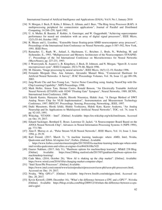 International Journal of Artificial Intelligence and Applications (IJAIA), Vol.9, No.1, January 2018
82
[34] N. Morgan, J. Beck, P. Kohn, J. Bilmes, E. Allman, and J. Beer, “The Ring Array Processor (RAP): A
multiprocessing peripheral for connectionist applications”, Journal of Parallel and Distributed
Computing, 14:248–259, April 1992.
[35] U. A. Muller, B. Baumie, P. Kohler, A. Gunzinger, and W. Guggenbuhl, “Achieving supercomputer
performance for neural net simulation with an array of digital signal processors”, IEEE Micro,
12(5):55–64, October 1992.
[36] R. Means and L. Lisenbee, “Extensible linear floating-point SIMD neurocomputer array processor”,
Proceedings of the International Joint Conference on Neural Networks, pages I–587–592, New York,
1991. IEEE Press.
[37] Ramacher, U., Raab, W., Anlauf, J., Hachmann, U., Beichter, J., Bruls, N., Webeling, M. and
Sicheneder, E., 1993, “Multiprocessor and Memory Architecture of the Neurocomputers SYNAPSE-
1”, Proceedings of the 3rd International Conference on Microelectronics for Neural Networks
(MicroNeuro), pp. 227-231, 1993.
[38] J. Wawrzynek, K. Asanovi´c, B. Kingsbury, J. Beck, D. Johnson, and N. Morgan, “Spert-II: A vector
microprocessor syste”, IEEE Computer, 29(3):79–86, March 1996.
[39] M. Duranto, “Image processing by neural networks”, IEEE Micro, 16(5):12–19, October 1996.
[40] Fernando Morgado Dias, Ana Antunes, Alexandre Manuel Mota, “Commercial Hardware for
Artificial Neural Networks: A Survey”, IFAC Proceedings Volumes, Vol. 36, Issue 12, pp.189-196,
2003.
[41] Jung-Wook Cho and Soo-Young Lee, “Active Noise Cancelling using Analog NeuroChip with On-
Chip Learning Capability”, NIPS Proceedings, 1998.
[42] Mark Holler, Simon Tam, Hernan Castro, Ronald Benson, “An Electrically Trainable Artificial
Neural Network (ETANN) with 10240 "Floating Gate" Synapses”, Neural Networks, 1989, IJCNN.,
International Joint Conference, 1989.
[43] Takeshi Kamio, Haruyasu Adachi, Hiroshi Ninomiya, Hideki Asai, “A Design Method of DWT
Analog Neuro Chip for VLSI Implementation”, Instrumentation and Measurement Technology
Conference, 1997. IMTC/97. Proceedings. Sensing, Processing, Networking., IEEE, 1997.
[44] Daiki Masumoto, Hiroki Ichiki, Hideki Yoshizawa, Hideki Kato, Kazuo Asakawa, “An Analog
Neurochip and Its Applications to Multilayered Artificial Neural Networks”, TOC, vol. 74, issue 9,
pp. 92-103, 1991.
[45] Wikichip, “ETANN - Intel”. [Online] Available: https://en.wikichip.org/wiki/intel/etann, Accessed
on: Oct. 19, 2017.
[46] Eduard Sackinger, Bernhard E. Boser, Lawrence D. Jackel, “A Neurocomputer Board Based on the
ANNA Neural Network Chip”, Advances in Neural Information Processing Systems 4 (NIPS 1994),
pp. 773-780.
[47] Alan F. Murray et. al., “Pulse Stream VLSI Neural Networks”, IEEE Macro, Vol. 14, Issue 3, June
1994, p. 29-39.
[48] Karl Freund, (2017, March 3), “A machine learning landscape: where AMD, Intel, Nvidia,
Qualcomm and Xilinx AI engines live”, Forbes. [Online]. Available
: https://www.forbes.com/sites/moorinsights/2017/03/03/a-machine-learning-landscape-where-amd-
intel-nvidia-qualcomm-and-xilinx-ai-engines-live/#4436108a742f.
[49] Gaurav Nakhare, (2017, July 31), “Hardware options for machine/deep learning”, MS&E 238 Blog.
[Online]. Available: https://mse238blog.stanford.edu/2017/07/gnakhare/hardware-options-for-
machinedeep-learning/.
[50] Cade Metz, (2016, October 26), “How AI is shaking up the chip market”. [Online]. Available:
https://www.wired.com/2016/10/ai-changing-market-computer-chips/.
[51] “Intel Xeon Phi Processors”. [Online] Available:
https://www.intel.com/content/www/us/en/products/processors/xeon-phi/xeon-phi-processors.html,
Accessed on: Dec. 19, 2017.
[52] Nvidia, “Why GPUs?”. [Online] Available: http://www.fmslib.com/mkt/gpus.html, Accessed on:
Dec. 20, 2017.
[53] Kevin Krewell, (2009, December 16), “What’s the difference between a CPU and a GPU?”. Nvivdia
[Online]. Available: https://blogs.nvidia.com/blog/2009/12/16/whats-the-difference-between-a-cpu-
and-a-gpu/.
 