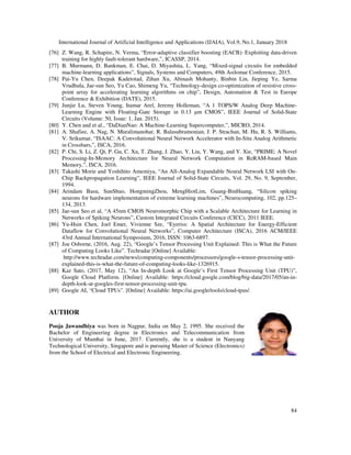 International Journal of Artificial Intelligence and Applications (IJAIA), Vol.9, No.1, January 2018
84
[76] Z. Wang, R. Schapire, N. Verma, “Error-adaptive classifier boosting (EACB): Exploiting data-driven
training for highly fault-tolerant hardware,”, ICASSP, 2014.
[77] B. Murmann, D. Bankman, E. Chai, D. Miyashita, L. Yang, “Mixed-signal circuits for embedded
machine-learning applications”, Signals, Systems and Computers, 49th Asilomar Conference, 2015.
[78] Pai-Yu Chen, Deepak Kadetotad, Zihan Xu, Abinash Mohanty, Binbin Lin, Jieping Ye, Sarma
Vrudhula, Jae-sun Seo, Yu Cao, Shimeng Yu, “Technology-design co-optimization of resistive cross-
point array for accelerating learning algorithms on chip”, Design, Automation & Test in Europe
Conference & Exhibition (DATE), 2015.
[79] Junjie Lu, Steven Young, Itamar Arel, Jeremy Holleman, “A 1 TOPS/W Analog Deep Machine-
Learning Engine with Floating-Gate Storage in 0.13 µm CMOS”, IEEE Journal of Solid-State
Circuits (Volume: 50, Issue: 1, Jan. 2015).
[80] Y. Chen and et al., “DaDianNao: A Machine-Learning Supercomputer,”, MICRO, 2014.
[81] A. Shafiee, A. Nag, N. Muralimanohar, R. Balasubramonian, J. P. Strachan, M. Hu, R. S. Williams,
V. Srikumar, “ISAAC: A Convolutional Neural Network Accelerator with In-Situ Analog Arithmetic
in Crossbars,”, ISCA, 2016.
[82] P. Chi, S. Li, Z. Qi, P. Gu, C. Xu, T. Zhang, J. Zhao, Y. Liu, Y. Wang, and Y. Xie, “PRIME: A Novel
Processing-In-Memory Architecture for Neural Network Computation in ReRAM-based Main
Memory,”, ISCA, 2016.
[83] Takashi Morie and Yoshihito Amemiya, “An All-Analog Expandable Neural Network LSI with On-
Chip Backpropagation Learning”, IEEE Journal of Solid-State Circuits, Vol. 29, No. 9, September,
1994.
[84] Arindam Basu, SunShuo, HongmingZhou, MengHiotLim, Guang-BinHuang, “Silicon spiking
neurons for hardware implementation of extreme learning machines”, Neurocomputing, 102, pp.125–
134, 2013.
[85] Jae-sun Seo et al, “A 45nm CMOS Neuromorphic Chip with a Scalable Architecture for Learning in
Networks of Spiking Neurons”, Custom Integrated Circuits Conference (CICC), 2011 IEEE.
[86] Yu-Hsin Chen, Joel Emer, Vivienne Sze, “Eyeriss: A Spatial Architecture for Energy-Efficient
Dataflow for Convolutional Neural Networks”, Computer Architecture (ISCA), 2016 ACM/IEEE
43rd Annual International Symposium, 2016, ISSN: 1063-6897.
[87] Joe Osborne, (2016, Aug. 22), “Google’s Tensor Processing Unit Explained: This is What the Future
of Computing Looks Like”. Techradar [Online] Available:
http://www.techradar.com/news/computing-components/processors/google-s-tensor-processing-unit-
explained-this-is-what-the-future-of-computing-looks-like-1326915.
[88] Kaz Sato, (2017, May 12), “An In-depth Look at Google’s First Tensor Processing Unit (TPU)”,
Google Cloud Platform. [Online] Available: https://cloud.google.com/blog/big-data/2017/05/an-in-
depth-look-at-googles-first-tensor-processing-unit-tpu.
[89] Google AI, “Cloud TPUs”. [Online] Available: https://ai.google/tools/cloud-tpus/.
AUTHOR
Pooja Jawandhiya was born in Nagpur, India on May 2, 1995. She received the
Bachelor of Engineering degree in Electronics and Telecommunication from
University of Mumbai in June, 2017. Currently, she is a student in Nanyang
Technological University, Singapore and is pursuing Master of Science (Electronics)
from the School of Electrical and Electronic Engineering.
 