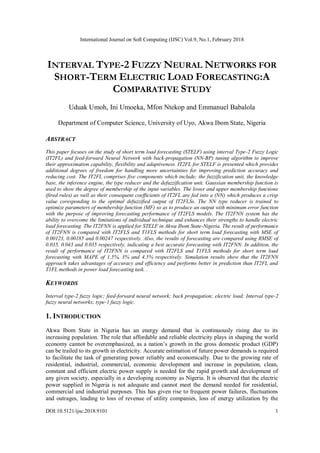 International Journal on Soft Computing (IJSC) Vol.9, No.1, February 2018
DOI:10.5121/ijsc.2018.9101 1
INTERVAL TYPE-2 FUZZY NEURAL NETWORKS FOR
SHORT-TERM ELECTRIC LOAD FORECASTING:A
COMPARATIVE STUDY
Uduak Umoh, Ini Umoeka, Mfon Ntekop and Emmanuel Babalola
Department of Computer Science, University of Uyo, Akwa Ibom State, Nigeria
ABSTRACT
This paper focuses on the study of short term load forecasting (STELF) using interval Type-2 Fuzzy Logic
(IT2FL) and feed-forward Neural Network with back-propagation (NN-BP) tuning algorithm to improve
their approximation capability, flexibility and adaptiveness. IT2FL for STELF is presented which provides
additional degrees of freedom for handling more uncertainties for improving prediction accuracy and
reducing cost. The IT2FL comprises five components which include; the fuzzification unit, the knowledge
base, the inference engine, the type reducer and the defuzzification unit. Gaussian membership function is
used to show the degree of membership of the input variables. The lower and upper membership functions
(fired rules) as well as their consequent coefficients of IT2FL are fed into a (NN) which produces a crisp
value coresponding to the optimal defuzzified output of IT2FLSs. The NN type reducer is trained to
optimize parameters of membership function (MF) so as to produce an output with minimum error function
with the purpose of improving forecasting performance of IT2FLS models. The IT2FNN system has the
ability to overcome the limitations of individual technique and enhances their strengths to handle electric
load forecasting. The IT2FNN is applied for STELF in Akwa Ibom State-Nigeria. The result of performance
of IT2FNN is compared with IT2FLS and T1FLS methods for short term load forecasting with MSE of
0.00123, 0.00185 and 0.00247 respectively. Also, the results of forecasting are compared using RMSE of
0.035, 0.043 and 0.035 respectively, indicating a best accurate forecasting with IT2FNN. In addition, the
result of performance of IT2FNN is compared with IT2FLS and T1FLS methods for short term load
forecasting with MAPE of 1.5%, 3% and 4.5% respectively. Simulation results show that the IT2FNN
approach takes advantages of accuracy and efficiency and performs better in prediction than IT2FL and
T1FL methods in power load forecasting task. .
KEYWORDS
Interval type-2 fuzzy logic; feed-forward neural network; back propagation; electric load; Interval type-2
fuzzy neural networks; type-1 fuzzy logic.
1. INTRODUCTION
Akwa Ibom State in Nigeria has an energy demand that is continuously rising due to its
increasing population. The role that affordable and reliable electricity plays in shaping the world
economy cannot be overemphasized, as a nation’s growth in the gross domestic product (GDP)
can be trailed to its growth in electricity. Accurate estimation of future power demands is required
to facilitate the task of generating power reliably and economically. Due to the growing rate of
residential, industrial, commercial, economic development and increase in population, clean,
constant and efficient electric power supply is needed for the rapid growth and development of
any given society, especially in a developing economy as Nigeria. It is observed that the electric
power supplied in Nigeria is not adequate and cannot meet the demand needed for residential,
commercial and industrial purposes. This has given rise to frequent power failures, fluctuations
and outrages, leading to loss of revenue of utility companies, loss of energy utilization by the
 
