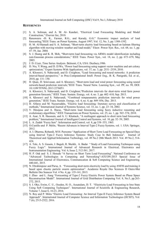 International Journal on Soft Computing (IJSC) Vol.9, No.1, February 2018
18
REFERENCES
[1] S. A. Soliman, and A. M. Al- Kandari, “Electrical Load Forecasting Modeling and Model
Construction,” Elsevier Inc, 2010.
[2] Ranaweera ،D. K., Farmer, R.G., and Karady, G.G." Economic impact analysis of load
forecasting,"IEEE Trans. on Power Systems, August 1997, Vol. 12, No. 3, pp. 1388-1392.
[3] H. M. Al-Hamadi and S. A. Soliman, “Short-term electric load forecasting based on kalman filtering
algorithm with moving window weather and load model,” Electr. Power Syst. Res., vol. 68, no. 1, pp.
47–59, Jan. 2004.
[4] S. J. Huang and K. R. Shih, “Short-term load forecasting via ARMA model identification including
non-Gaussian process considerations,” IEEE Trans. Power Syst., vol. 18, no. 2, pp. 673–679, May
2003.
[5] J. D. Cryer, Time Series Analysis. Belmont, CA, USA: Duxbury,1986.
[6] D. Niu, Y.Wang, and D. D.Wu, “Power load forecasting using support vector machine and ant colony
optimization,” Expert Systems With Applications, vol. 37, no. 3, pp. 2531–2539, 2010.
[7] A. Khosravi, S. Nahavandi, and D. Creighton, “Load forecasting and neural networks: A prediction
interval-based perspective,” in Proc.Computational Intell. Power Eng., B. K. Panigrahi, Ed. et al.,
2010, pp. 131–150.
[8] H. Quan, D. Srinivasan, and A. Khosravi, “Short-term load and wind power forecasting using neural
network-based prediction intervals,”IEEE Trans. Neural Netw. Learning Syst., vol. PP, no. 99, DOI:
10.1109/TFNNL.2013.2276053.
[9] A. Khosravi, S. Nahavandi, and D. Creighton,“Prediction intervals for short-term wind farm power
generation forecasts,” IEEE Trans. Sustain. Energy, vol. 4, no. 3, pp. 602–610, Sep. 2013.
[10] A. Khosravi and S. Nahavandi, “Combined nonparametric prediction intervals for wind power
generation,” IEEE Trans. Sustain. Energy, vol. 4, no. 4, pp. 849–856, Dec. 2013.
[11] H. Alfares and M. Nazeeruddin, “Electric load forecasting: literature survey and classification of
methods,” International Journal of Systems Science, vol. 33, no. 1, pp. 23–34, 2002.
[12] V. Hinojosa and A. Hoese, “Short-term load forecasting using fuzzy inductive reasoning and
evolutionary algorithms,” IEEE Transactions on Power Systems, vol. 25, no. 1, pp. 565–574, 2010.
[13] A. Asar, S. R. Hassnain, and A. U. Khattack, “A multiagent approach to short term load forecasting
problem,” International Journal of Intelligent Control and Systems, vol. 10, pp. 52–59, 2005.
[14] L. A. Zadeh “Fuzzy Sets”. Information and Control, vol. 8, pp 338–353, 1965.
[15] O.Castillo and P. Melin, “Recent Advances in Interval Type-2 Fuzzy Systems, vol. 1. USA: Springer,
2012.
[16] A. I. Dharma, Robandi, M H. Purnomo “Application of Short Term Load Forecasting on Special Days
using Interval Type-2 Fuzzy Inference Systems: Study Case In Bali Indonesia”. Journal of
Theoretical and Applied Information Technology, vol. 49 No.2 20th March 2013. Vol. 49 No.2, 514-
424.
[17] A. Tale, A. S. Gusain, J. Baguli, R. Sheikh, A. Badar “ Study of Load Forecasting Techniques using
Fuzzy Logic”. International Journal of Advanced Research in Electrical, Electronics and
Instrumentation Engineering. Vol. 6, Issue 2, 512-561, 2017.
[18] H. P. Oak and S. J. Honade “A Survey on Short Term Load Forecasting”. National Conference on
“Advanced Technologies in Computing and Networking"-ATCON-2015 Special Issue of
International Journal of Electronics, Communication & Soft Computing Science and Engineering.
440-441, 2015.
[19] N. Ebrahimpour and Parsa, A. “Forecasting short-term electricity load by using ANFIS and training it
based upon chaotic particle swarm optimization”. Academie Royale Des Sciences D Outre-Mer
Bulletin Des Seances Vol. 4 No. 4, pp. 135-141, 2015.
[20] J. Zhao and L. Jiang “Forecasting of Type-2 Fuzzy Electric Power System Based on Phase Space
Reconstruction Model”. International Journal of Grid Distribution Computing Vol. 8, No.5, pp.263-
272, 2015.
[21] S. I. Oko, Ewim, C. U., Ozeden, H. O., Azuatalam, D. T. “Electricity Load Forecasting in Imo State
Using Soft Computing Techniques”. International Journal of Scientific & Engineering Research,
Volume 7, Issue 6, 16-23, 2016.
[22] N. Roy and P. Mitra “Electric Load Forecasting: An Interval Type-II Fuzzy Inference System Based
Approach”. International Journal of Computer Science and Information Technologies (IJCSIT), Vol.
7 (6), 2515-2522, 2016.
 