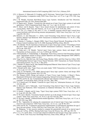 International Journal on Soft Computing (IJSC) Vol.9, No.1, February 2018
19
[23] A. Khosravi, S. Nahavandi, D. Creighton, and D. Srinivasan, “Interval type-2 fuzzy logic systems for
load forecasting: A comparative study,”IEEE Trans. Power Syst., vol. 27, no. 3, pp. 1274–1282, Aug.
2012.
[24] J. M. Mendel, Uncertain Rule-Based Fuzzy Logic Systems: Introduction and New Directions.
Englewood Cliffs, NJ, USA: Prentice-Hall,2001.
[25] H. Hagras and C. Wagner, “Towards the wide spread use of type-2 fuzzy logic systems in real world
applications,” IEEE Computational Intell. Mag., vol. 7, no. 3, pp. 14–24, 2012
[26] R. Abiyev and O. Kaynak, “Type 2 fuzzy neural structure for identification and control of time-
varying plants,” IEEE Trans. Ind. Electron., vol. 57, no. 12, pp. 4147–4159, Dec. 2010.
[27] Y.-Y. Lin, J.-Y. Chang, N. Pal, and C.-T. Lin, “A mutually recurrent interval type-2 neural fuzzy
system (mrit2nfs) with self-evolving structure and parameters,” IEEE Trans. Fuzzy Syst., vol. 21, no.
3, pp.492–509, 2013.
[28] Khosravi, A. and Nahavandi, S. ( 2014). Load Forecasting Using Interval Type-2 Fuzzy Logic
Systems: Optimal Type Reduction. IEEE Transactions on Industrial Informatics, Vol. 10, No. 2, May
2014, 1055-1063.
[29] X. Jianmin, S. Yanfang, L. Hongjie (2008). Type-2 Fuzzy Neural Network. Proceedings of the 27th
Chinese Control Conference July 16-18, 2008, Kunming,YuFNNan, China, 406-410.
[30] J. M. Mendel, “On the importance of interval sets in type-2 fuzzy logic systems”, Proceedings of Joint
9th IFSA Word Congress and 20th NAFIPS International Conference, Vancouver, BC, Canada,
(2011), pp. 1646-1652.
[31] Q. Liang and J. M. Mendel, “Interval type-2 fuzzy logic systems: theory and design”, IEEE
Transactions on Fuzzy systems, vol. 8, no. 5, (2012), pp. 534-550.
[32] S.Hemachandra, S. Vidyanikethan, A. Rangampet, Neuro-fuzzy control in load forecasting of power
sector, International Journal of Power System Operation and Energy Management ISSN (PRINT):
2231 – 4407, Volume-2, Issue-1,2, 2012.
[33] Yang-Yin Lin, Shih-Hui Liao, Jyh-Yeong Chang, Member, IEEE, and Chin-Teng Lin, Fellow, IEEE
(2014)Simplified Interval Type-2 Fuzzy Neural Networks. IEEE Transactions on Neural Networks
and Learning Systems, Vol. 25, No. 5, May 2014.
[34] J. Mendel, H. Hagras and R. John Standard Background Material About Interval Type-2 Fuzzy Logic
Systems. google scholar, 2006.
[35] J. Mendel and R. John, “Type-2 fuzzy sets made simple,” IEEE Transactions on Fuzzy Systems, vol.
10, no. 2, pp. 117–127, 2002.
[36] Liang, Q. and Mendel, J. M. (2000). Interval type-2 fuzzy logic systems: theory and design. IEEE
Transactions on Fuzzy Systems, 8(5), 535–550.
[37] Wu, Dongrui (2005), Design and analysis of Type-2 Fuzzy Logic Systems. A Master’s Thesis,
Department Of Electrical Aad Computer Engineering, National University of Singapore 2005.
[38] D. R.Wu and W. W. Tan “Computationally efficient type-reduction strategies for a type-2 fuzzy logic
controller”, in FUZZ-IEEE, Reno, USA pp. 353-358, , May, 2005.
[39] N. N. Karnik and J. M. Mendel, “Centroid of a type-2 fuzzy set,” Information Sciences, vol. 132, pp.
195-220, 2001.
[40] A. Khosravi, and S. Nahavandi, Load Forecasting Using Interval Type-2 Fuzzy Logic Systems:
Optimal Type Reduction. IEEE Transactions on Industrial Informatics, Vol. 10, No. 2, May 2014
1055-1063.
[41] N. Karnik, J. Mendel, and Q. Liang, “Type-2 fuzzy logic systems,”IEEE Trans. Fuzzy Syst., vol. 7,
no. 6, pp. 643–658, Dec. 1999.
[42] H. Wu and J. Mendel, “Uncertainty bounds and their use in the design of interval type-2 fuzzy logic
systems,” IEEE Trans. Fuzzy Syst., vol. 10, no. 5, pp. 622–639, Oct. 2002.
[43] D. Wu and J. Mendel, “Enhanced karnik-mendel algorithms,” IEEETrans. Fuzzy Syst., vol. 17, no. 4,
pp. 923–934, Aug. 2009.
[44] D. Wu, “Approaches for reducing the computational cost of interval type-2 fuzzy logic controllers:
Overview and comparison,” IEEE Trans. Fuzzy Syst., vol. 21, no. 1, pp. 80–90, 2013.
[45] D.Wu and M. Nie, “Comparison and practical implementation of typereduction algorithms for type-2
fuzzy sets and systems,” in Proc. IEEE Int. Conf. Fuzzy Syst., 2011, pp. 2131–2138.
[46] M. Melgarejo, “A fast recursive method to compute the generalized centroid of an interval type-2
fuzzy set,” in Proc. AFNNu. Meeting North Amer. Fuzzy Inf. Process. Soc., 2007, pp. 190–194.
[47] C. Li, J. Yi, and D. Zhao, “A novel type-reduction method for interval type-2 fuzzy logic systems,” in
Proc. 5th Int. Conf. Fuzzy Syst. Knowledge Discovery, Jinan, China, 2008, pp. 157–161.
 