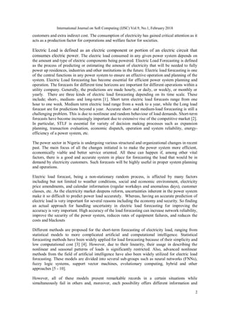 International Journal on Soft Computing (IJSC) Vol.9, No.1, February 2018
2
customers and extra indirect cost. The consumption of electricity has gained critical attention as it
acts as a production factor for corporations and welfare factor for societies.
Electric Load is defined as an electric component or portion of an electric circuit that
consumes electric power. The electric load consumed in any given power system depends on
the amount and type of electric components being powered. Electric Load Forecasting is defined
as the process of predicting or estimating the amount of electricity that will be needed to fully
power up residences, industries and other institutions in the future. Electric load forecasting is one
of the central functions in any power system to ensure an effective operation and planning of the
system. Electric Load forecasting has become essential for efficient power system planning and
operation. The forecasts for different time horizons are important for different operations within a
utility company. Generally, the predictions are made hourly, or daily, or weekly, or monthly or
yearly. There are three kinds of electric load forecasting depending on its time scale. These
include; short-, medium- and long-term [1]. Short term electric load forecasts range from one
hour to one week. Medium term electric load range from a week to a year, while the Long load
forecast are for predictions beyond a year. Accurate short- and medium-load forecasting is still a
challenging problem. This is due to nonlinear and random behaviour of load demands. Short-term
forecasts have become increasingly important due to extensive rise of the competitive market [2].
In particular, STLF is essential for variety of decision making processes such as expansion
planning, transaction evaluation, economic dispatch, operation and system reliability, energy-
efficiency of a power system, etc.
The power sector in Nigeria is undergoing various structural and organizational changes in recent
past. The main focus of all the changes initiated is to make the power system more efficient,
economically viable and better service oriented. All these can happen if, among other vital
factors, there is a good and accurate system in place for forecasting the load that would be in
demand by electricity customers. Such forecasts will be highly useful in proper system planning
and operations.
Electric load forecast, being a non-stationary random process, is affected by many factors
including but not limited to weather conditions, social and economic environment, electricity
price amendments, and calendar information (regular workdays and anomalous days), customer
classes, etc. As the electricity market deepens reform, uncertainties inherent in the power system
make it so difficult to predict power load accurately. Whereas, having an accurate prediction of
electric load is very important for several reasons including the economy and security. So finding
an actual approach for handling uncertainty in electric load forecasting for improving the
accuracy is very important. High accuracy of the load forecasting can increase network reliability,
improve the security of the power system, reduces rates of equipment failures, and reduces the
costs and blackouts
Different methods are proposed for the short-term forecasting of electricity load, ranging from
statistical models to more complicated artificial and computational intelligence. Statistical
forecasting methods have been widely applied for load forecasting because of their simplicity and
low computational cost [3] [4]. However, due to their linearity, their usage in describing the
nonlinear and seasonal patterns of loads is significantly restricted. Also, advanced nonlinear
methods from the field of artificial intelligence have also been widely utilized for electric load
forecasting. These models are divided into several sub-groups such as neural networks (FNNs),
fuzzy logic systems, support vector machines, evolutionary computing, hybrid and other
approaches [5 - 10].
However, all of these models present remarkable records in a certain situations while
simultaneously fail in others and, moreover, each possibility offers different information and
 