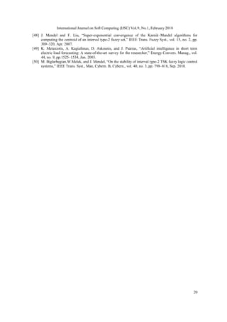 International Journal on Soft Computing (IJSC) Vol.9, No.1, February 2018
20
[48] J. Mendel and F. Liu, “Super-exponential convergence of the Karnik–Mendel algorithms for
computing the centroid of an interval type-2 fuzzy set,” IEEE Trans. Fuzzy Syst., vol. 15, no. 2, pp.
309–320, Apr. 2007.
[49] K. Metaxiotis, A. Kagiafnnas, D. Askounis, and J. Psarras, “Artificial intelligence in short term
electric load forecasting: A state-of-the-art survey for the researcher,” Energy Convers. Manag., vol.
44, no. 9, pp.1525–1534, Jun. 2003.
[50] M. Biglarbegian,W.Melek, and J. Mendel, “On the stability of interval type-2 TSK fuzzy logic control
systems,” IEEE Trans. Syst., Man, Cybern. B, Cybern., vol. 40, no. 3, pp. 798–818, Sep. 2010.
 