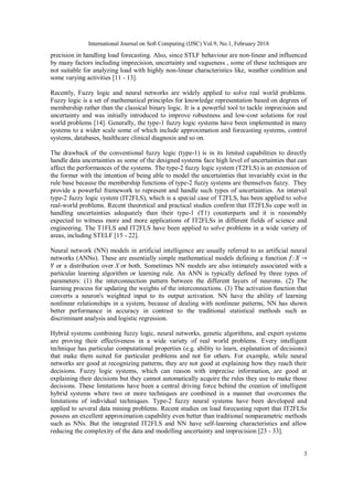 International Journal on Soft Computing (IJSC) Vol.9, No.1, February 2018
3
precision in handling load forecasting. Also, since STLF behaviour are non-linear and influenced
by many factors including imprecision, uncertainty and vagueness , some of these techniques are
not suitable for analyzing load with highly non-linear characteristics like, weather condition and
some varying activities [11 - 13].
Recently, Fuzzy logic and neural networks are widely applied to solve real world problems.
Fuzzy logic is a set of mathematical principles for knowledge representation based on degrees of
membership rather than the classical binary logic. It is a powerful tool to tackle imprecision and
uncertainty and was initially introduced to improve robustness and low-cost solutions for real
world problems [14]. Generally, the type-1 fuzzy logic systems have been implemented in many
systems to a wider scale some of which include approximation and forecasting systems, control
systems, databases, healthcare clinical diagnosis and so on.
The drawback of the conventional fuzzy logic (type-1) is in its limited capabilities to directly
handle data uncertainties as some of the designed systems face high level of uncertainties that can
affect the performances of the systems. The type-2 fuzzy logic system (T2FLS) is an extension of
the former with the intention of being able to model the uncertainties that invariably exist in the
rule base because the membership functions of type-2 fuzzy systems are themselves fuzzy. They
provide a powerful framework to represent and handle such types of uncertainties. An interval
type-2 fuzzy logic system (IT2FLS), which is a special case of T2FLS, has been applied to solve
real-world problems. Recent theoretical and practical studies confirm that IT2FLSs cope well in
handling uncertainties adequately than their type-1 (T1) counterparts and it is reasonably
expected to witness more and more applications of IT2FLSs in different fields of science and
engineering. The T1FLS and IT2FLS have been applied to solve problems in a wide variety of
areas, including STELF [15 - 22].
Neural network (NN) models in artificial intelligence are usually referred to as artificial neural
networks (ANNs). These are essentially simple mathematical models defining a function
or a distribution over X or both. Sometimes NN models are also intimately associated with a
particular learning algorithm or learning rule. An ANN is typically defined by three types of
parameters: (1) the interconnection pattern between the different layers of neurons. (2) The
learning process for updating the weights of the interconnections. (3) The activation function that
converts a neuron's weighted input to its output activation. NN have the ability of learning
nonlinear relationships in a system, because of dealing with nonlinear patterns, NN has shown
better performance in accuracy in contrast to the traditional statistical methods such as
discriminant analysis and logistic regression.
Hybrid systems combining fuzzy logic, neural networks, genetic algorithms, and expert systems
are proving their effectiveness in a wide variety of real world problems. Every intelligent
technique has particular computational properties (e.g. ability to learn, explanation of decisions)
that make them suited for particular problems and not for others. For example, while neural
networks are good at recognizing patterns, they are not good at explaining how they reach their
decisions. Fuzzy logic systems, which can reason with imprecise information, are good at
explaining their decisions but they cannot automatically acquire the rules they use to make those
decisions. These limitations have been a central driving force behind the creation of intelligent
hybrid systems where two or more techniques are combined in a manner that overcomes the
limitations of individual techniques. Type-2 fuzzy neural systems have been developed and
applied to several data mining problems. Recent studies on load forecasting report that IT2FLSs
possess an excellent approximation capability even better than traditional nonparametric methods
such as NNs. But the integrated IT2FLS and NN have self-learning characteristics and allow
reducing the complexity of the data and modelling uncertainty and imprecision [23 - 33].
 